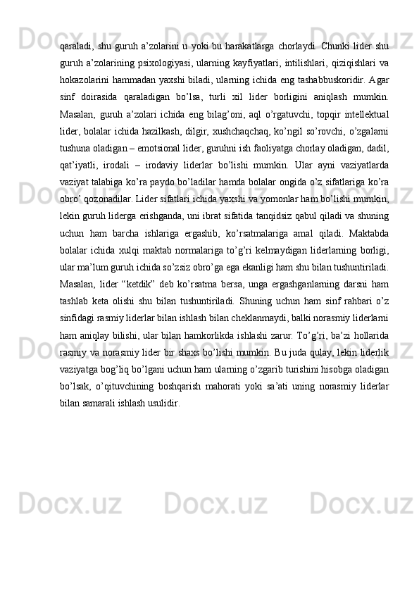 qaraladi,  shu   guruh  a’zolarini   u   yoki   bu   harakatlarga   chorlaydi.  Chunki   lider   shu
guruh   a’zolarining   psixologiyasi,   ularning   kayfiyatlari,   intilishlari,   qiziqishlari   va
hokazolarini hammadan yaxshi  biladi, ularning ichida eng tashabbuskoridir. Agar
sinf   doirasida   qaraladigan   bo’lsa,   turli   xil   lider   borligini   aniqlash   mumkin.
Masalan,   guruh   a’zolari   ichida   eng   bilag’oni,   aql   o’rgatuvchi,   topqir   intellektual
lider, bolalar ichida hazilkash, dilgir, xushchaqchaq,  ko’ngil  so’rovchi, o’zgalarni
tushuna oladigan – emotsional lider, guruhni ish faoliyatga chorlay oladigan, dadil,
qat’iyatli,   irodali   –   irodaviy   liderlar   bo’lishi   mumkin.   Ular   ayni   vaziyatlarda
vaziyat talabiga ko’ra paydo bo’ladilar hamda bolalar ongida o’z sifatlariga ko’ra
obro’ qozonadilar. Lider sifatlari ichida yaxshi va yomonlar ham bo’lishi mumkin,
lekin guruh liderga erishganda, uni ibrat sifatida tanqidsiz qabul qiladi va shuning
uchun   ham   barcha   ishlariga   ergashib,   ko’rsatmalariga   amal   qiladi.   Maktabda
bolalar   ichida   xulqi   maktab   normalariga   to’g’ri   kelmaydigan   liderlarning   borligi,
ular ma’lum guruh ichida so’zsiz obro’ga ega ekanligi ham shu bilan tushuntiriladi.
Masalan,   lider   “ketdik”   deb   ko’rsatma   bersa,   unga   ergashganlarning   darsni   ham
tashlab   keta   olishi   shu   bilan   tushuntiriladi.   Shuning   uchun   ham   sinf   rahbari   o’z
sinfidagi rasmiy liderlar bilan ishlash bilan cheklanmaydi, balki norasmiy liderlarni
ham aniqlay bilishi, ular bilan hamkorlikda ishlashi zarur. To’g’ri, ba’zi hollarida
rasmiy va norasmiy lider bir shaxs bo’lishi mumkin. Bu juda qulay, lekin liderlik
vaziyatga bog’liq bo’lgani uchun ham ularning o’zgarib turishini hisobga oladigan
bo’lsak,   o’qituvchining   boshqarish   mahorati   yoki   sa’ati   uning   norasmiy   liderlar
bilan samarali ishlash usulidir. 