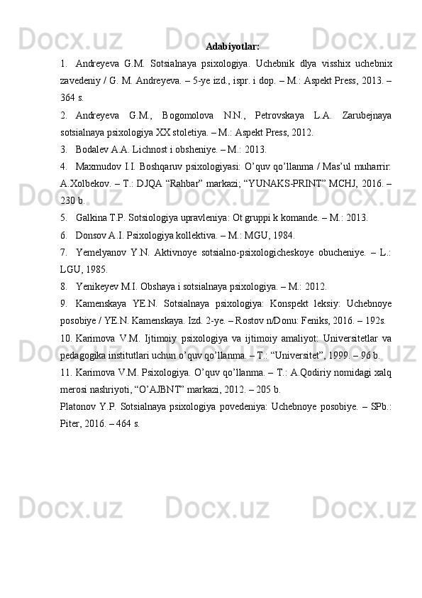 Adabiyotlar:
1. Andreyeva   G.M.   Sotsialnaya   psixologiya.   Uchebnik   dlya   visshix   uchebnix
zavedeniy / G. M. Andreyeva. – 5-ye izd., ispr. i dop. – M.: Aspekt Press, 2013. –
364 s.
2. Andreyeva   G.M.,   Bogomolova   N.N.,   Petrovskaya   L.A.   Zarubejnaya
sotsialnaya psixologiya XX stoletiya. – M.: Aspekt Press, 2012.
3. Bodalev A.A. Lichnost i obsheniye. – M.: 2013.
4. Maxmudov I.I. Boshqaruv psixologiyasi: O’quv qo’llanma / Mas’ul muharrir:
A.Xolbekov. – T.: DJQA “Rahbar” markazi; “YUNAKS-PRINT” MCHJ, 2016. –
230 b.
5. Galkina T.P. Sotsiologiya upravleniya: Ot gruppi k komande. – M.: 2013.
6. Donsov A.I. Psixologiya kollektiva. – M.: MGU, 1984.
7. Yemelyanov   Y.N.   Aktivnoye   sotsialno-psixologicheskoye   obucheniye.   –   L.:
LGU, 1985.
8. Yenikeyev M.I. Obshaya i sotsialnaya psixologiya. – M.: 2012.
9. Kamenskaya   YE.N.   Sotsialnaya   psixologiya:   Konspekt   leksiy:   Uchebnoye
posobiye / YE.N. Kamenskaya.  Izd. 2-ye. – Rostov n/Donu: Feniks, 2016. – 192s.
10. Karimova   V.M.   Ijtimoiy   psixologiya   va   ijtimoiy   amaliyot:   Universitetlar   va
pedagogika institutlari uchun o’quv qo’llanma. – T.: “Universitet”, 1999. – 96 b.
11. Karimova V.M. Psixologiya. O’quv qo’llanma. – T.: A.Qodiriy nomidagi xalq
merosi nashriyoti, “O’AJBNT” markazi, 2012. – 205 b.
Platonov  Y.P.  Sotsialnaya  psixologiya   povedeniya:   Uchebnoye  posobiye.  –  SPb.:
Piter, 2016. – 464 s. 