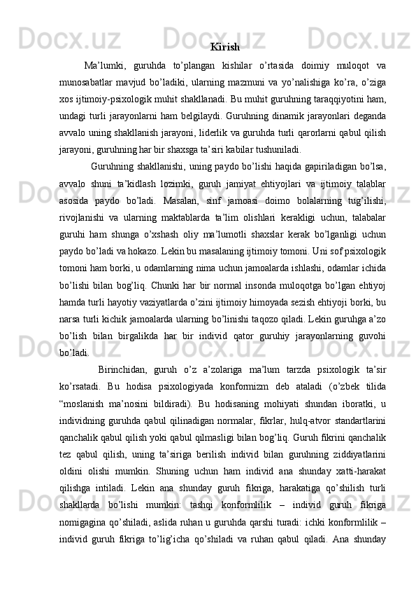 Kirish
Ma’lumki,   guruhda   to’plangan   kishilar   o’rtasida   doimiy   muloqot   va
munosabatlar   mavjud   bo’ladiki,   ularning   mazmuni   va   yo’nalishiga   ko’ra,   o’ziga
xos ijtimoiy-psixologik muhit shakllanadi. Bu muhit guruhning taraqqiyotini ham,
undagi   turli   jarayonlarni   ham   belgilaydi.   Guruhning   dinamik   jarayonlari   deganda
avvalo uning shakllanish jarayoni, liderlik va guruhda turli qarorlarni qabul qilish
jarayoni, guruhning har bir shaxsga ta’siri kabilar tushuniladi.
   Guruhning shakllanishi,  uning paydo bo’lishi  haqida gapiriladigan bo’lsa,
avvalo   shuni   ta’kidlash   lozimki,   guruh   jamiyat   ehtiyojlari   va   ijtimoiy   talablar
asosida   paydo   bo’ladi.   Masalan,   sinf   jamoasi   doimo   bolalarning   tug’ilishi,
rivojlanishi   va   ularning   maktablarda   ta’lim   olishlari   kerakligi   uchun,   talabalar
guruhi   ham   shunga   o’xshash   oliy   ma’lumotli   shaxslar   kerak   bo’lganligi   uchun
paydo bo’ladi va hokazo. Lekin bu masalaning ijtimoiy tomoni. Uni sof psixologik
tomoni ham borki, u odamlarning nima uchun jamoalarda ishlashi, odamlar ichida
bo’lishi   bilan   bog’liq.   Chunki   har   bir   normal   insonda   muloqotga   bo’lgan   ehtiyoj
hamda turli hayotiy vaziyatlarda o’zini ijtimoiy himoyada sezish ehtiyoji borki, bu
narsa turli kichik jamoalarda ularning bo’linishi taqozo qiladi. Lekin guruhga a’zo
bo’lish   bilan   birgalikda   har   bir   individ   qator   guruhiy   jarayonlarning   guvohi
bo’ladi. 
    Birinchidan,   guruh   o’z   a’zolariga   ma’lum   tarzda   psixologik   ta’sir
ko’rsatadi.   Bu   hodisa   psixologiyada   konformizm   deb   ataladi   (o’zbek   tilida
“moslanish   ma’nosini   bildiradi).   Bu   hodisaning   mohiyati   shundan   iboratki,   u
individning   guruhda   qabul   qilinadigan   normalar,   fikrlar,   hulq-atvor   standartlarini
qanchalik qabul qilish yoki qabul qilmasligi bilan bog’liq. Guruh fikrini qanchalik
tez   qabul   qilish,   uning   ta’siriga   berilish   individ   bilan   guruhning   ziddiyatlarini
oldini   olishi   mumkin.   Shuning   uchun   ham   individ   ana   shunday   xatti-harakat
qilishga   intiladi.   Lekin   ana   shunday   guruh   fikriga,   harakatiga   qo’shilish   turli
shakllarda   bo’lishi   mumkin:   tashqi   konformlilik   –   individ   guruh   fikriga
nomigagina qo’shiladi, aslida ruhan u guruhda qarshi  turadi: ichki konformlilik –
individ   guruh   fikriga   to’lig’icha   qo’shiladi   va   ruhan   qabul   qiladi.   Ana   shunday