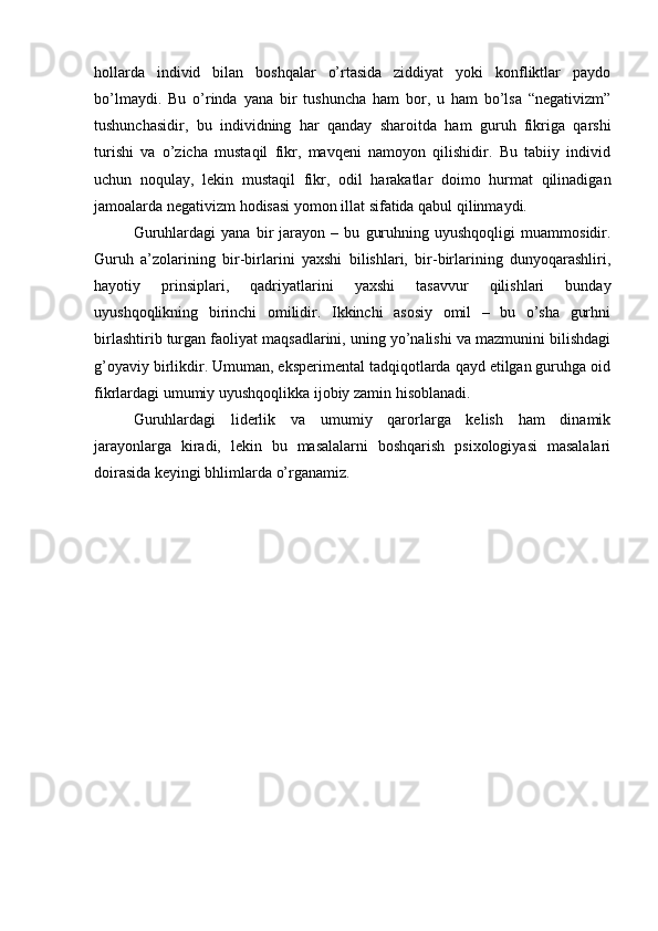hollarda   individ   bilan   boshqalar   o’rtasida   ziddiyat   yoki   konfliktlar   paydo
bo’lmaydi.   Bu   o’rinda   yana   bir   tushuncha   ham   bor,   u   ham   bo’lsa   “negativizm”
tushunchasidir,   bu   individning   har   qanday   sharoitda   ham   guruh   fikriga   qarshi
turishi   va   o’zicha   mustaqil   fikr,   mavqeni   namoyon   qilishidir.   Bu   tabiiy   individ
uchun   noqulay,   lekin   mustaqil   fikr,   odil   harakatlar   doimo   hurmat   qilinadigan
jamoalarda negativizm hodisasi yomon illat sifatida qabul qilinmaydi.
Guruhlardagi   yana   bir   jarayon   –   bu   guruhning   uyushqoqligi   muammosidir.
Guruh   a’zolarining   bir-birlarini   yaxshi   bilishlari,   bir-birlarining   dunyoqarashliri,
hayotiy   prinsiplari,   qadriyatlarini   yaxshi   tasavvur   qilishlari   bunday
uyushqoqlikning   birinchi   omilidir.   Ikkinchi   asosiy   omil   –   bu   o’sha   gurhni
birlashtirib turgan faoliyat maqsadlarini, uning yo’nalishi va mazmunini bilishdagi
g’oyaviy birlikdir. Umuman, eksperimental tadqiqotlarda qayd etilgan guruhga oid
fikrlardagi umumiy uyushqoqlikka ijobiy zamin hisoblanadi.
Guruhlardagi   liderlik   va   umumiy   qarorlarga   kelish   ham   dinamik
jarayonlarga   kiradi,   lekin   bu   masalalarni   boshqarish   psixologiyasi   masalalari
doirasida keyingi bhlimlarda o’rganamiz.  