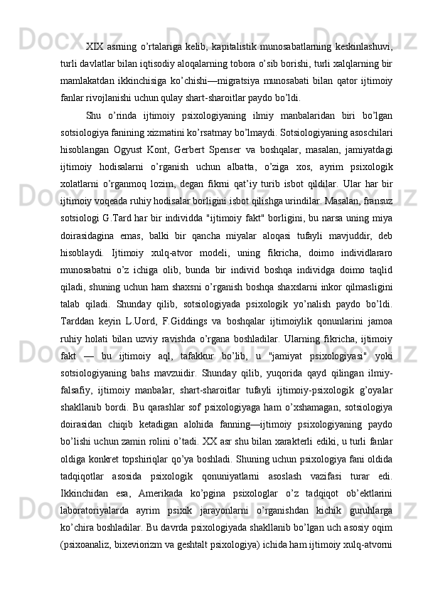 XIX   asrning   o’rtalariga   kelib,   kapitalistik   munosabatlarning   keskinlashuvi,
turli davlatlar bilan iqtisodiy aloqalarning tobora o’sib borishi, turli xalqlarning bir
mamlakatdan   ikkinchisiga   ko’chishi—migratsiya   munosabati   bilan   qator   ijtimoiy
fanlar rivojlanishi uchun qulay shart-sharoitlar paydo bo’ldi.
Shu   o’rinda   ijtimoiy   psixologiyaning   ilmiy   manbalaridan   biri   bo’lgan
sotsiologiya fanining xizmatini ko’rsatmay bo’lmaydi. Sotsiologiyaning asoschilari
hisoblangan   Ogyust   Kont,   Gerbert   Spenser   va   boshqalar,   masalan,   jamiyatdagi
ijtimoiy   hodisalarni   o’rganish   uchun   albatta,   o’ziga   xos,   ayrim   psixologik
xolatlarni   o’rganmoq   lozim,   degan   fikrni   qat’iy   turib   isbot   qildilar.   Ular   har   bir
ijtimoiy voqeada ruhiy hodisalar borligini isbot qilishga urindilar. Masalan, fransuz
sotsiologi  G.Tard har  bir  individda "ijtimoiy fakt" borligini, bu narsa  uning miya
doirasidagina   emas,   balki   bir   qancha   miyalar   aloqasi   tufayli   mavjuddir,   deb
hisoblaydi.   Ijtimoiy   xulq-atvor   modeli,   uning   fikricha,   doimo   individlararo
munosabatni   o’z   ichiga   olib,   bunda   bir   individ   boshqa   individga   doimo   taqlid
qiladi, shuning uchun ham shaxsni  o’rganish boshqa shaxslarni  inkor qilmasligini
talab   qiladi.   Shunday   qilib,   sotsiologiyada   psixologik   yo’nalish   paydo   bo’ldi.
Tarddan   keyin   L.Uord,   F.Giddings   va   boshqalar   ijtimoiylik   qonunlarini   jamoa
ruhiy   holati   bilan   uzviy   ravishda   o’rgana   boshladilar.   Ularning   fikricha,   ijtimoiy
fakt   —   bu   ijtimoiy   aql,   tafakkur   bo’lib,   u   "jamiyat   psixologiyasi"   yoki
sotsiologiyaning   bahs   mavzuidir.   Shunday   qilib,   yuqorida   qayd   qilingan   ilmiy-
falsafiy,   ijtimoiy   manbalar,   shart-sharoitlar   tufayli   ijtimoiy-psixologik   g’oyalar
shakllanib   bordi.   Bu   qarashlar   sof   psixologiyaga   ham   o’xshamagan,   sotsiologiya
doirasidan   chiqib   ketadigan   alohida   fanning—ijtimoiy   psixologiyaning   paydo
bo’lishi uchun zamin rolini o’tadi. XX asr shu bilan xarakterli ediki, u turli fanlar
oldiga konkret topshiriqlar qo’ya boshladi. Shuning uchun psixologiya fani oldida
tadqiqotlar   asosida   psixologik   qonuniyatlarni   asoslash   vazifasi   turar   edi.
Ikkinchidan   esa,   Amerikada   ko’pgina   psixologlar   o’z   tadqiqot   ob’ektlarini
laboratoriyalarda   ayrim   psixik   jarayonlarni   o’rganishdan   kichik   guruhlarga
ko’chira boshladilar. Bu davrda psixologiyada shakllanib bo’lgan uch asosiy oqim
(psixoanaliz, bixeviorizm va geshtalt psixologiya) ichida ham ijtimoiy xulq-atvorni 