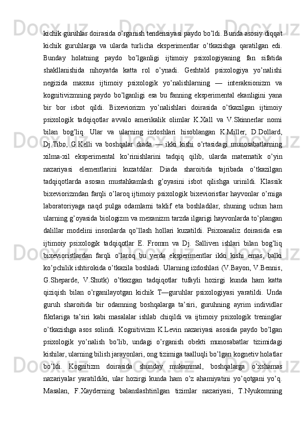 kichik guruhlar doirasida o’rganish tendensiyasi paydo bo’ldi. Bunda asosiy diqqat
kichik   guruhlarga   va   ularda   turlicha   eksperimentlar   o’tkazishga   qaratilgan   edi.
Bunday   holatning   paydo   bo’lganligi   ijtimoiy   psixologiyaning   fan   sifatida
shakllanishida   nihoyatda   katta   rol   o’ynadi.   Geshtald   psixologiya   yo’nalishi
negizida   maxsus   ijtimoiy   psixologik   yo’nalishlarning   —   interaksionizm   va
kognitivizmning   paydo   bo’lganligi   esa   bu   fanning   eksperimental   ekanligini   yana
bir   bor   isbot   qildi.   Bixeviorizm   yo’nalishlari   doirasida   o’tkazilgan   ijtimoiy
psixologik   tadqiqotlar   avvalo   amerikalik   olimlar   K.Xall   va   V.Skinnerlar   nomi
bilan   bog’liq.   Ular   va   ularning   izdoshlari   hisoblangan   K.Miller,   D.Dollard,
Dj.Tibo,   G.Kelli   va   boshqalar   diada   —   ikki   kishi   o’rtasidagi   munosabatlarning
xilma-xil   eksperimental   ko’rinishlarini   tadqiq   qilib,   ularda   matematik   o’yin
nazariyasi   elementlarini   kuzatdilar.   Diada   sharoitida   tajribada   o’tkazilgan
tadqiqotlarda   asosan   mustahkamlash   g’oyasini   isbot   qilishga   urinildi.   Klassik
bixeviorizmdan  farqli   o’laroq ijtimoiy psixologik  bixevioristlar  hayvonlar   o’rniga
laboratoriyaga   naqd   pulga   odamlarni   taklif   eta   boshladilar,   shuning   uchun   ham
ularning g’oyasida biologizm va mexanizm tarzda ilgarigi hayvonlarda to’plangan
dalillar   modelini   insonlarda   qo’llash   hollari   kuzatildi.   Psixoanaliz   doirasida   esa
ijtimoiy   psixologik   tadqiqotlar   E.   Fromm   va   Dj.   Salliven   ishlari   bilan   bog’liq
bixevioristlardan   farqli   o’laroq   bu   yerda   eksperimentlar   ikki   kishi   emas,   balki
ko’pchilik ishtirokida o’tkazila boshladi. Ularning izdoshlari (V.Bayon, V.Bennis,
G.Sheparde,   V.Shutk)   o’tkazgan   tadqiqotlar   tufayli   hozirgi   kunda   ham   katta
qiziqish   bilan   o’rganilayotgan   kichik   T—guruhlar   psixologiyasi   yaratildi.   Unda
guruh   sharoitida   bir   odamning   boshqalarga   ta’siri,   guruhning   ayrim   individlar
fikrlariga   ta’siri   kabi   masalalar   ishlab   chiqildi   va   ijtimoiy   psixologik   treninglar
o’tkazishga   asos   solindi.   Kognitivizm   K.Levin   nazariyasi   asosida   paydo   bo’lgan
psixologik   yo’nalish   bo’lib,   undagi   o’rganish   obekti   munosabatlar   tizimidagi
kishilar, ularning bilish jarayonlari, ong tizimiga taalluqli bo’lgan kognetiv holatlar
bo’ldi.   Kognitizm   doirasida   shunday   mukammal,   boshqalarga   o’xshamas
nazariyalar   yaratildiki,   ular   hozirgi   kunda   ham   o’z   ahamiyatini   yo’qotgani   yo’q.
Masalan,   F.Xayderning   balanslashtirilgan   tizimlar   nazariyasi,   T.Nyukomning 