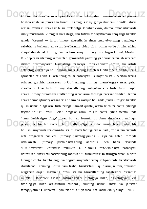 kommunikativ aktlar nazariyasi, Festingerning kognitiv dissonanslar nazariyasi va
boshqalar   shular   jumlasiga   kiradi.   Ulardagi   asosiy   g’oya   shundan   iboratki,   shaxs
o’ziga   o’xshash   shaxslar   bilan   muloqotga   kirishar   ekan,   doimo   munosabatlarda
ruhiy mutanosiblik tenglik bo’lishiga, shu tufayli ziddiyatlardan chiqishga harakat
qiladi.   Maqsad   —   turli   ijtimoiy   sharoitlarda   shaxs   xulq-atvorining   psixologik
sabablarini  tushuntirish va ziddiyatlarning oldini olish uchun yo’l-yo’riqlar  ishlab
chiqishdan iborat. Hozirgi davrda ham taniqli ijtimoiy psixologlar Olport, Maslou,
K.Rodjers va ularning safdoshlari gumanistik psixologiya doirasida bu ishlarni faol
davom   ettirmoqdalar.   Navbatdagi   nazariya   interaksionizm   bo’lib,   bu   aslida
sotsiologik nazariya bo’lib hisoblanadi. Uning asoschisi Gerbart Mid bo’lib, uning
qarashlari  ta’sirida  T.Sarbinning  rollar   nazariyasi,  G.Xaymen  va R.Mertonlarning
referent   guruhlar   nazariyasi,   F.Gofmanning   ijtimoiy   dramaturgiya   nazariyalari
shakllandi.   Ular   turli   ijtimoiy   sharoitlardagi   xulq-atvorlarni   tushuntirish   orqali
shaxs ijtimoiy psixologik sifatlarining sabablarini topishga harakat qildilar. Har bir
shaxs doimo ijtimoiy o’zaro ta’sir tizimida mavjud bo’ladiki, unda u to’g’ri harakat
qilish   uchun   o’zgalarni   tushunishga   harakat   qilishi,   o’zgalar   rolini   qabul   qilishga
tayyor   bo’lishi   lozim.   Lekin   o’zgalar   rolini   to’g’ri   qabul   qilish   uchun   unda
“umumlashtirilgan   o’zga"   obrazi   bo’lishi   lozimki,   bu   obraz   shaxslararo   muloqot
jarayonida,   har   bir   shaxs   uchun   ibratli   bo’lgan   kishilar   guruhi   bilan   muloqotda
bo’lish jarayonida shakllanadn. Ya’ni shaxs faolligi tan olinadi, bu esa fan tarixida
o’ta   progressiv   hol   edi.   Ijtimoiy   psixologiyaning   Rusiya   va   sobiq   ittifoqda
rivojlanishi   Ijtimoiy   psixologiyasining   asoschisi   deb   haqli   ravishda
V.M.Bexterevni   ko’rsatish   mumkin.   U   o’zining   refleksologiya   nazariyasi
doirasidan   shaxs   xulqatvorining   motivlarini   tushuntirishga   uringanlardan   biridir.
Uning fikricha, barcha ongli va ongsiz jarayonlar tashqi xulq-atvorda, harakatlarda
ifodalanadi,   shuning   uchun   ham   tashqi   harakatlarni,   qiliqlarni,   nutqni,   tovushni
o’rganish   orqali   shaxsning   o’zini   va   bu   harakatlarning   sabablarini   o’rganish
mumkin.   Bexterev   asosan   sotsiologiyani   biologiya   bilan,   psixologiyani   esa
fiziologiya   bilan   aralashtirib   yubordi,   shuning   uchun   shaxs   va   jamiyat
taraqqiyotining   universal   qonunlarini   aniqlashda   chalkashlikka   yo’liqdi.   20-30- 