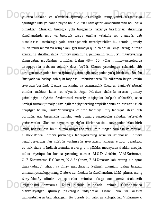 yillarda   bolalar   va   o’smirlar   ijtimoiy   psixologik   taraqqiyotini   o’rganishga
qaratilgan ikki yo’nalish paydo bo’ldiki, ular ham qator kamchiliklardan holi bo’la
olmadilar.   Masalan,   biologik   yoki   biogenetik   nazariya   tarafdorlari   shaxsning
shakllanishida   irsiy   va   biologik   nasliy   omillar   yetakchi   rol   o’ynaydi,   deb
hisoblashsa,   sotsiologik   yoki   sotsiogenetik   nazariyotchilar   bu   borada   ijtimoiy
muhit rolini nihoyatda ortiq ekanligini himoya qilib chiqdilar. 30-yillardagi olimlar
shaxsning   shakllanishida   ijtimoiy   muhitning,   jamoaning   rolini,   ta’lim-tarbiyaning
ahamiyatini   isbotlashga   urindilar.   Lekin   40—   60-   yillar   ijtimoiy-psixologiya
taraqqiyotida   nisbatan   sokinlik   davri   bo’ldi.   Chunki   psixologiya   sohasida   olib
borilgan   tadqiqotlar   ichida   ijtimoiy   psixologik   tadqiqotlar   yo’q   hisob   edi.   Bu   fan
Rusiyada   va   boshqa   sobiq   ittifoqdosh   jumhuriyatlarda   70-   yillardan   keyin   keskin
rivojlana   boshladi.   Bunda   moskvalik   va   leningradlik   (hozirgi   Sankt-Peterburg)
olimlar   maktabi   katta   rol   o’ynadi.   Agar   Moskva   shahrida   asosan   ijtimoiy
psixologiya   bo’yicha   fundamental   nazariy   tadqiqotlar   ko’plab   o’tkazilib,   unda
hozirgi zamon ijtimoiy psixologik tadqiqotlarning empirik qonunlari asoslari ishlab
chiqilgan   bo’lsa,   SanktPeterburgda   ko’proq   tadbiqiy   ilmiy   tadqiqot   ishlari   olib
borildiki,   ular   birgalikda   minglab   yosh   ijtimoiy   psixologlar   avlodini   tarbiyalab
yetishtirdilar.   Ular   esa   hayotimizga   ilg’or   fikrlar   va   dalil   tadqiqotlar   bilan   kirib
kelib, hozirgi  kun fanini dunyo miqyosida misli  ko’rilmagan darajaga ko’tardilar.
O’zbekistonda   ijtimoiy   psixologik   tadqiqotlarning   o’rni   va   istiqbollari   Ijtimoiy
psixologiyaning   fan   sifatida   yurtimizda   rivojlanish   tarixiga   e’tibor   beradigan
bo’lsak shuni ta’kidlash lozimki, u oxirgi o’n yilliklar mobaynida shakllanmoqda,
xolos.   Ayniqsa   bu   borada   psixolog   olimlar   M.G.Davletshin,   V.M.Karimova,
G’.B.Shoumarov,   E.G’oziev,   N.A.Sog’inov,   B.M.Umarov   kabilarning   bir   qator
ilmiy-tadqiqot   ishlari   va   ilmiy   maqolalarini   keltirish   mumkin.   Lekin   tarixan,
umuman psixologiyaning O’zbekiston hududida shakllanishini tahlil qilinsa, uning
diniy-falsafiy   olimlar   va   qarashlar   tizimida   o’ziga   xos   tarzda   shakllanib
kelganligini   kuzatamiz.   Shuni   alohida   ta’kidlash   lozimki,   O’zbekistonda
o’tkazilayotgan   ijtimoiy   psixologik   tadqiqotlar   asosan   oila   va   oilaviy
munosabatlarga   bag’ishlangan.   Bu   borada   bir   qator   psixologlardan   V.Karimova, 