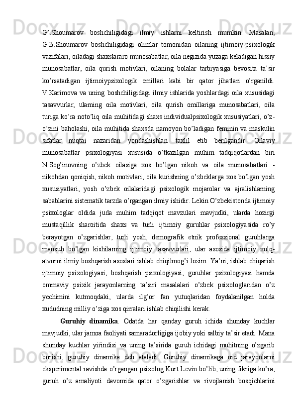 G’.Shoumarov   boshchiligidagi   ilmiy   ishlarni   keltirish   mumkin.   Masalan,
G.B.Shoumarov   boshchiligidagi   olimlar   tomonidan   oilaning   ijtimoiy-psixologik
vazifalari, oiladagi shaxslararo munosabatlar, oila negizida yuzaga keladigan hissiy
munosabatlar,   oila   qurish   motivlari,   oilaning   bolalar   tarbiyasiga   bevosita   ta’sir
ko’rsatadigan   ijtimoiypsixologik   omillari   kabi   bir   qator   jihatlari   o’rganildi.
V.Karimova   va   uning   boshchiligidagi   ilmiy   ishlarida   yoshlardagi   oila   xususidagi
tasavvurlar,   ularning   oila   motivlari,   oila   qurish   omillariga   munosabatlari,   oila
turiga ko’ra noto’liq oila muhitidagi shaxs individualpsixologik xususiyatlari, o’z-
o’zini baholashi, oila muhitida shaxsda namoyon bo’ladigan feminin va maskulin
sifatlar   nuqtai   nazaridan   yondashishlari   taxlil   etib   berilgandir.   Oilaviy
munosabatlar   psixologiyasi   xususida   o’tkazilgan   muhim   tadqiqotlardan   biri
N.Sog’inovning   o’zbek   oilasiga   xos   bo’lgan   nikoh   va   oila   munosabatlari   -
nikohdan qoniqish, nikoh motivlari, oila kurishning o’zbeklarga xos bo’lgan yosh
xususiyatlari,   yosh   o’zbek   oilalaridagi   psixologik   mojarolar   va   ajralishlarning
sabablarini sistematik tarzda o’rgangan ilmiy ishidir. Lekin O’zbekistonda ijtimoiy
psixologlar   oldida   juda   muhim   tadqiqot   mavzulari   mavjudki,   ularda   hozirgi
mustaqillik   sharoitida   shaxs   va   turli   ijtimoiy   guruhlar   psixologiyasida   ro’y
berayotgan   o’zgarishlar,   turli   yosh,   demografik   etnik   professional   guruhlarga
mansub   bo’lgan   kishilarning   ijtimoiy   tasavvurlari,   ular   asosida   ijtimoiy   xulq-
atvorni ilmiy boshqarish asoslari ishlab chiqilmog’i lozim. Ya’ni, ishlab chiqarish
ijtimoiy   psixologiyasi,   boshqarish   psixologiyasi,   guruhlar   psixologiyasi   hamda
ommaviy   psixik   jarayonlarning   ta’siri   masalalari   o’zbek   psixologlaridan   o’z
yechimini   kutmoqdaki,   ularda   ilg’or   fan   yutuqlaridan   foydalanilgan   holda
xududning milliy o’ziga xos qirralari ishlab chiqilishi kerak.
Guruhiy   dinamika .   Odatda   har   qanday   guruh   ichida   shunday   kuchlar
mavjudki, ular jamoa faoliyati samaradorligiga ijobiy yoki salbiy ta’sir etadi. Mana
shunday   kuchlar   yiѓindisi   va   uning   ta’sirida   guruh   ichidagi   muhitning   o’zgarib
borishi,   guruhiy   dinamika   deb   ataladi.   Guruhiy   dinamikaga   oid   jarayonlarni
eksperimental ravishda o’rgangan psixolog Kurt Levin bo’lib, uning fikriga ko’ra,
guruh   o’z   amaliyoti   davomida   qator   o’zgarishlar   va   rivojlanish   bosqichlarini 