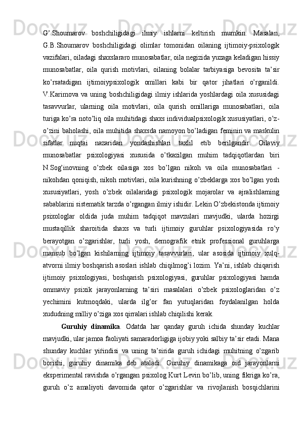 G’.Shoumarov   boshchiligidagi   ilmiy   ishlarni   keltirish   mumkin.   Masalan,
G.B.Shoumarov   boshchiligidagi   olimlar   tomonidan   oilaning   ijtimoiy-psixologik
vazifalari, oiladagi shaxslararo munosabatlar, oila negizida yuzaga keladigan hissiy
munosabatlar,   oila   qurish   motivlari,   oilaning   bolalar   tarbiyasiga   bevosita   ta’sir
ko’rsatadigan   ijtimoiypsixologik   omillari   kabi   bir   qator   jihatlari   o’rganildi.
V.Karimova   va   uning   boshchiligidagi   ilmiy   ishlarida   yoshlardagi   oila   xususidagi
tasavvurlar,   ularning   oila   motivlari,   oila   qurish   omillariga   munosabatlari,   oila
turiga ko’ra noto’liq oila muhitidagi shaxs individualpsixologik xususiyatlari, o’z-
o’zini baholashi, oila muhitida shaxsda namoyon bo’ladigan feminin va maskulin
sifatlar   nuqtai   nazaridan   yondashishlari   taxlil   etib   berilgandir.   Oilaviy
munosabatlar   psixologiyasi   xususida   o’tkazilgan   muhim   tadqiqotlardan   biri
N.Sog’inovning   o’zbek   oilasiga   xos   bo’lgan   nikoh   va   oila   munosabatlari   -
nikohdan qoniqish, nikoh motivlari, oila kurishning o’zbeklarga xos bo’lgan yosh
xususiyatlari,   yosh   o’zbek   oilalaridagi   psixologik   mojarolar   va   ajralishlarning
sabablarini sistematik tarzda o’rgangan ilmiy ishidir. Lekin O’zbekistonda ijtimoiy
psixologlar   oldida   juda   muhim   tadqiqot   mavzulari   mavjudki,   ularda   hozirgi
mustaqillik   sharoitida   shaxs   va   turli   ijtimoiy   guruhlar   psixologiyasida   ro’y
berayotgan   o’zgarishlar,   turli   yosh,   demografik   etnik   professional   guruhlarga
mansub   bo’lgan   kishilarning   ijtimoiy   tasavvurlari,   ular   asosida   ijtimoiy   xulq-
atvorni ilmiy boshqarish asoslari ishlab chiqilmog’i lozim. Ya’ni, ishlab chiqarish
ijtimoiy   psixologiyasi,   boshqarish   psixologiyasi,   guruhlar   psixologiyasi   hamda
ommaviy   psixik   jarayonlarning   ta’siri   masalalari   o’zbek   psixologlaridan   o’z
yechimini   kutmoqdaki,   ularda   ilg’or   fan   yutuqlaridan   foydalanilgan   holda
xududning milliy o’ziga xos qirralari ishlab chiqilishi kerak.
Guruhiy   dinamika .   Odatda   har   qanday   guruh   ichida   shunday   kuchlar
mavjudki, ular jamoa faoliyati samaradorligiga ijobiy yoki salbiy ta’sir etadi. Mana
shunday   kuchlar   yiѓindisi   va   uning   ta’sirida   guruh   ichidagi   muhitning   o’zgarib
borishi,   guruhiy   dinamika   deb   ataladi.   Guruhiy   dinamikaga   oid   jarayonlarni
eksperimental ravishda o’rgangan psixolog Kurt Levin bo’lib, uning fikriga ko’ra,
guruh   o’z   amaliyoti   davomida   qator   o’zgarishlar   va   rivojlanish   bosqichlarini