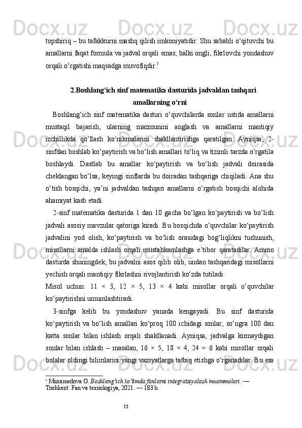 11topshiriq – bu tafakkurni mashq qilish imkoniyatidir. Shu sababli o‘qituvchi bu
amallarni faqat formula va jadval orqali emas, balki ongli, fikrlovchi yondashuv
orqali o‘rgatishi maqsadga muvofiqdir. 5
2.Boshlang‘ich sinf matematika dasturida jadvaldan tashqari
amallarning o‘rni
Boshlang‘ich   sinf   matematika   dasturi   o‘quvchilarda   sonlar   ustida   amallarni
mustaqil   bajarish,   ularning   mazmunini   anglash   va   amallarni   mantiqiy
izchillikda   qo‘llash   ko‘nikmalarini   shakllantirishga   qaratilgan.   Ayniqsa,   2-
sinfdan boshlab ko‘paytirish va bo‘lish amallari to‘liq va tizimli tarzda o‘rgatila
boshlaydi.   Dastlab   bu   amallar   ko‘paytirish   va   bo‘lish   jadvali   doirasida
cheklangan bo‘lsa, keyingi sinflarda bu doiradan tashqariga chiqiladi. Ana shu
o‘tish   bosqichi,   ya’ni   jadvaldan   tashqari   amallarni   o‘rgatish   bosqichi   alohida
ahamiyat kasb etadi.
2- sinf   matematika  dasturida  1  dan  10  gacha   bo‘lgan   ko‘paytirish  va  bo‘lish
jadvali asosiy mavzular qatoriga kiradi. Bu bosqichda o‘quvchilar ko‘paytirish
jadvalini   yod   olish,   ko‘paytirish   va   bo‘lish   orasidagi   bog‘liqlikni   tushunish,
misollarni   amalda   ishlash   orqali   mustahkamlashga   e’tibor   qaratadilar.   Ammo
dasturda shuningdek, bu jadvalni asos qilib olib, undan tashqaridagi misollarni
yechish orqali mantiqiy fikrlashni rivojlantirish ko‘zda tutiladi. 
Misol   uchun:   11   ×   3,   12   ×   5,   13   ×   4   kabi   misollar   orqali   o‘quvchilar
ko‘paytirishni umumlashtiradi.
3-sinfga   kelib   bu   yondashuv   yanada   kengayadi.   Bu   sinf   dasturida
ko‘paytirish   va   bo‘lish   amallari   ko‘proq   100   ichidagi   sonlar,   so‘ngra   100   dan
katta   sonlar   bilan   ishlash   orqali   shakllanadi.   Ayniqsa,   jadvalga   kirmaydigan
sonlar   bilan   ishlash   –   masalan,   16   ×   5,   18   ×   4,   24   ÷   6   kabi   misollar   orqali
bolalar oldingi bilimlarini yangi vaziyatlarga tatbiq etishga o‘rganadilar. Bu esa
5
  Muxamedova G.  Boshlang‘ich ta’limda fanlarni integratsiyalash muammolari . — 
Toshkent: Fan va texnologiya, 2021. — 183 b. 