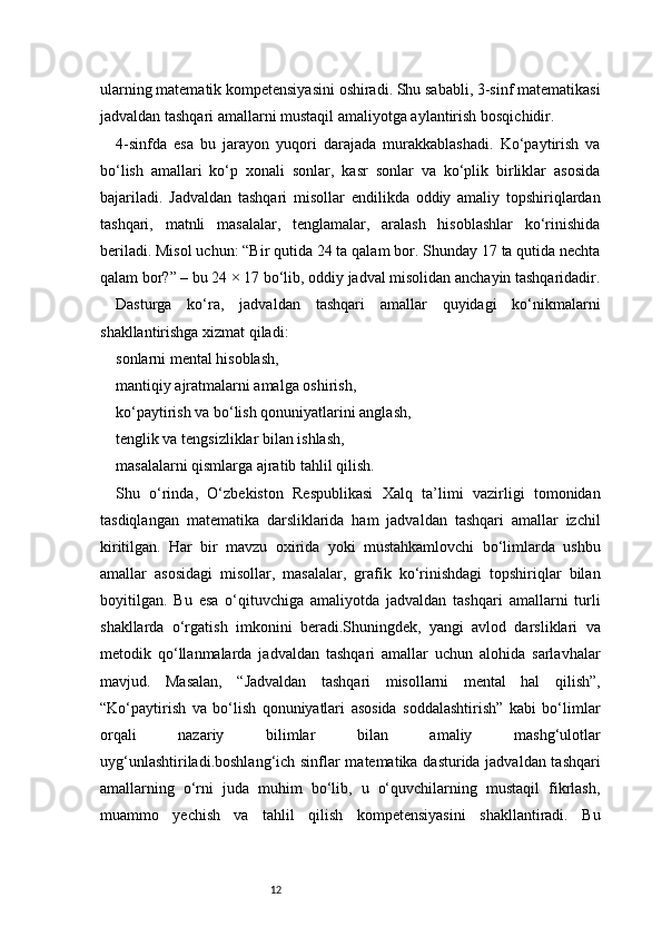 12ularning matematik kompetensiyasini oshiradi. Shu sababli, 3-sinf matematikasi
jadvaldan tashqari amallarni mustaqil amaliyotga aylantirish bosqichidir.
4-sinfda   esa   bu   jarayon   yuqori   darajada   murakkablashadi.   Ko‘paytirish   va
bo‘lish   amallari   ko‘p   xonali   sonlar,   kasr   sonlar   va   ko‘plik   birliklar   asosida
bajariladi.   Jadvaldan   tashqari   misollar   endilikda   oddiy   amaliy   topshiriqlardan
tashqari,   matnli   masalalar,   tenglamalar,   aralash   hisoblashlar   ko‘rinishida
beriladi. Misol uchun: “Bir qutida 24 ta qalam bor. Shunday 17 ta qutida nechta
qalam bor?” – bu 24 × 17 bo‘lib, oddiy jadval misolidan anchayin tashqaridadir.
Dasturga   ko‘ra,   jadvaldan   tashqari   amallar   quyidagi   ko‘nikmalarni
shakllantirishga xizmat qiladi:
sonlarni mental hisoblash,
mantiqiy ajratmalarni amalga oshirish,
ko‘paytirish va bo‘lish qonuniyatlarini anglash,
tenglik va tengsizliklar bilan ishlash,
masalalarni qismlarga ajratib tahlil qilish.
Shu   o‘rinda,   O‘zbekiston   Respublikasi   Xalq   ta’limi   vazirligi   tomonidan
tasdiqlangan   matematika   darsliklarida   ham   jadvaldan   tashqari   amallar   izchil
kiritilgan.   Har   bir   mavzu   oxirida   yoki   mustahkamlovchi   bo‘limlarda   ushbu
amallar   asosidagi   misollar,   masalalar,   grafik   ko‘rinishdagi   topshiriqlar   bilan
boyitilgan.   Bu   esa   o‘qituvchiga   amaliyotda   jadvaldan   tashqari   amallarni   turli
shakllarda   o‘rgatish   imkonini   beradi.Shuningdek,   yangi   avlod   darsliklari   va
metodik   qo‘llanmalarda   jadvaldan   tashqari   amallar   uchun   alohida   sarlavhalar
mavjud.   Masalan,   “Jadvaldan   tashqari   misollarni   mental   hal   qilish”,
“Ko‘paytirish   va   bo‘lish   qonuniyatlari   asosida   soddalashtirish”   kabi   bo‘limlar
orqali   nazariy   bilimlar   bilan   amaliy   mashg‘ulotlar
uyg‘unlashtiriladi.boshlang‘ich sinflar matematika dasturida jadvaldan tashqari
amallarning   o‘rni   juda   muhim   bo‘lib,   u   o‘quvchilarning   mustaqil   fikrlash,
muammo   yechish   va   tahlil   qilish   kompetensiyasini   shakllantiradi.   Bu 