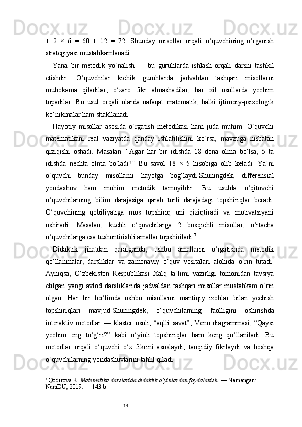 14+   2   ×   6   =   60   +   12   =   72.   Shunday   misollar   orqali   o‘quvchining   o‘rganish
strategiyasi mustahkamlanadi.
Yana   bir   metodik   yo‘nalish   —   bu   guruhlarda   ishlash   orqali   darsni   tashkil
etishdir.   O‘quvchilar   kichik   guruhlarda   jadvaldan   tashqari   misollarni
muhokama   qiladilar,   o‘zaro   fikr   almashadilar,   har   xil   usullarda   yechim
topadilar.   Bu   usul   orqali   ularda   nafaqat   matematik,   balki   ijtimoiy-psixologik
ko‘nikmalar ham shakllanadi.
Hayotiy   misollar   asosida   o‘rgatish   metodikasi   ham   juda   muhim.   O‘quvchi
matematikani   real   vaziyatda   qanday   ishlatilishini   ko‘rsa,   mavzuga   nisbatan
qiziqishi   oshadi.   Masalan:   “Agar   har   bir   idishda   18   dona   olma   bo‘lsa,   5   ta
idishda   nechta   olma   bo‘ladi?”   Bu   savol   18   ×   5   hisobiga   olib   keladi.   Ya’ni
o‘quvchi   bunday   misollarni   hayotga   bog‘laydi.Shuningdek,   differensial
yondashuv   ham   muhim   metodik   tamoyildir.   Bu   usulda   o‘qituvchi
o‘quvchilarning   bilim   darajasiga   qarab   turli   darajadagi   topshiriqlar   beradi.
O‘quvchining   qobiliyatiga   mos   topshiriq   uni   qiziqtiradi   va   motivatsiyani
oshiradi.   Masalan,   kuchli   o‘quvchilarga   2   bosqichli   misollar,   o‘rtacha
o‘quvchilarga esa tushuntirishli amallar topshiriladi. 7
Didaktik   jihatdan   qaralganda,   ushbu   amallarni   o‘rgatishda   metodik
qo‘llanmalar,   darsliklar   va   zamonaviy   o‘quv   vositalari   alohida   o‘rin   tutadi.
Ayniqsa,   O‘zbekiston   Respublikasi   Xalq   ta’limi   vazirligi   tomonidan   tavsiya
etilgan   yangi   avlod   darsliklarida   jadvaldan   tashqari   misollar   mustahkam   o‘rin
olgan.   Har   bir   bo‘limda   ushbu   misollarni   mantiqiy   izohlar   bilan   yechish
topshiriqlari   mavjud.Shuningdek,   o‘quvchilarning   faolligini   oshirishda
interaktiv   metodlar   —   klaster   usuli,   “aqlli   savat”,   Venn   diagrammasi,   “Qaysi
yechim   eng   to‘g‘ri?”   kabi   o‘yinli   topshiriqlar   ham   keng   qo‘llaniladi.   Bu
metodlar   orqali   o‘quvchi   o‘z   fikrini   asoslaydi,   tanqidiy   fikrlaydi   va   boshqa
o‘quvchilarning yondashuvlarini tahlil qiladi.
7
  Qodirova R.  Matematika darslarida didaktik o‘yinlardan foydalanish . — Namangan: 
NamDU, 2019. — 143 b. 