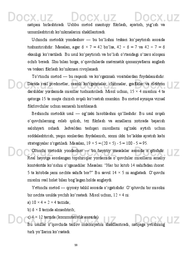 18natijani   birlashtiradi.   Ushbu   metod   mantiqiy   fikrlash,   ajratish,   yig‘ish   va
umumlashtirish ko‘nikmalarini shakllantiradi.
Uchinchi   metodik   yondashuv   —   bu   bo‘lishni   teskari   ko‘paytirish   asosida
tushuntirishdir.   Masalan,   agar   6   ×   7   =   42   bo‘lsa,   42   ÷   6   =   7   va   42   ÷   7   =   6
ekanligi ko‘rsatiladi. Bu usul ko‘paytirish va bo‘lish o‘rtasidagi o‘zaro aloqani
ochib beradi. Shu bilan birga, o‘quvchilarda matematik qonuniyatlarni anglash
va teskari fikrlash ko‘nikmasi rivojlanadi.
To‘rtinchi   metod —  bu raqamli   va ko‘rgazmali  vositalardan  foydalanishdir.
Darsda   real   predmetlar,   rasmli   ko‘rgazmalar,   chizmalar,   grafiklar   va   elektron
darsliklar yordamida misollar tushuntiriladi. Misol uchun, 15 × 4 misolini 4 ta
qatorga 15 ta nuqta chizish orqali ko‘rsatish mumkin. Bu metod ayniqsa vizual
fikrlovchilar uchun samarali hisoblanadi.
Beshinchi   metodik   usul   —   og‘zaki   hisoblashni   qo‘llashdir.   Bu   usul   orqali
o‘quvchilarning   eslab   qolish,   tez   fikrlash   va   amallarni   xotirada   bajarish
salohiyati   oshadi.   Jadvaldan   tashqari   misollarni   og‘zaki   aytish   uchun
soddalashtirish,   yaqin   sonlardan   foydalanish,   sonni   ikki   bo‘lakka   ajratish   kabi
strategiyalar o‘rgatiladi. Masalan, 19 × 5 = (20 × 5) - 5 = 100 - 5 = 95.
Oltinchi   metodik   yondashuv   —   bu   hayotiy   masalalar   asosida   o‘qitishdir.
Real   hayotga  asoslangan   topshiriqlar   yordamida  o‘quvchilar   misollarni  amaliy
kontekstda ko‘rishni o‘rganadilar. Masalan: “Har bir kitob 14 sahifadan iborat.
5   ta   kitobda   jami   nechta   sahifa   bor?”   Bu   savol   14   ×   5   ni   anglatadi.   O‘quvchi
misolni real holat bilan bog‘lagan holda anglaydi.
Yettinchi metod — qiyosiy tahlil asosida o‘rgatishdir. O‘qituvchi bir misolni
bir nechta usulda yechib ko‘rsatadi. Misol uchun, 12 × 4 ni:
a) 10 × 4 + 2 × 4 tarzida;
b) 6 × 8 tarzida almashtirib;
c) 4 × 12 tarzida (kommutativlik asosida).
Bu   usullar   o‘quvchida   tanlov   imkoniyatini   shakllantiradi,   natijaga   yetishning
turli yo‘llarini ko‘rsatadi. 