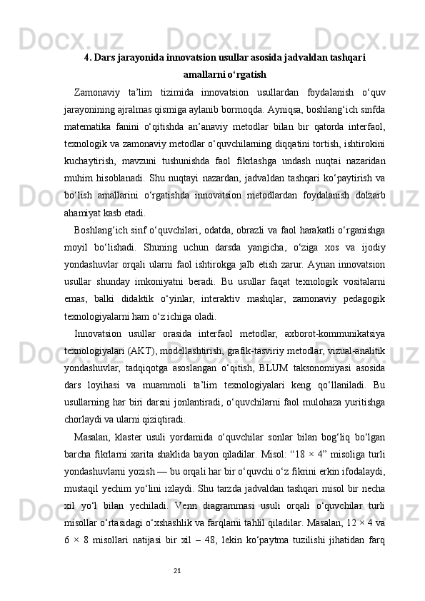 214. Dars jarayonida innovatsion usullar asosida jadvaldan tashqari
amallarni o‘rgatish
Zamonaviy   ta’lim   tizimida   innovatsion   usullardan   foydalanish   o‘quv
jarayonining ajralmas qismiga aylanib bormoqda. Ayniqsa, boshlang‘ich sinfda
matematika   fanini   o‘qitishda   an’anaviy   metodlar   bilan   bir   qatorda   interfaol,
texnologik va zamonaviy metodlar o‘quvchilarning diqqatini tortish, ishtirokini
kuchaytirish,   mavzuni   tushunishda   faol   fikrlashga   undash   nuqtai   nazaridan
muhim   hisoblanadi.   Shu   nuqtayi   nazardan,   jadvaldan   tashqari   ko‘paytirish   va
bo‘lish   amallarini   o‘rgatishda   innovatsion   metodlardan   foydalanish   dolzarb
ahamiyat kasb etadi.
Boshlang‘ich sinf  o‘quvchilari, odatda, obrazli va faol harakatli  o‘rganishga
moyil   bo‘lishadi.   Shuning   uchun   darsda   yangicha,   o‘ziga   xos   va   ijodiy
yondashuvlar   orqali   ularni   faol   ishtirokga   jalb   etish   zarur.   Aynan   innovatsion
usullar   shunday   imkoniyatni   beradi.   Bu   usullar   faqat   texnologik   vositalarni
emas,   balki   didaktik   o‘yinlar,   interaktiv   mashqlar,   zamonaviy   pedagogik
texnologiyalarni ham o‘z ichiga oladi.
Innovatsion   usullar   orasida   interfaol   metodlar,   axborot-kommunikatsiya
texnologiyalari (AKT), modellashtirish, grafik-tasviriy metodlar, vizual-analitik
yondashuvlar,   tadqiqotga   asoslangan   o‘qitish,   BLUM   taksonomiyasi   asosida
dars   loyihasi   va   muammoli   ta’lim   texnologiyalari   keng   qo‘llaniladi.   Bu
usullarning har   biri  darsni  jonlantiradi, o‘quvchilarni   faol  mulohaza  yuritishga
chorlaydi va ularni qiziqtiradi.
Masalan,   klaster   usuli   yordamida   o‘quvchilar   sonlar   bilan   bog‘liq   bo‘lgan
barcha fikrlarni   xarita  shaklida  bayon  qiladilar.  Misol:   “18  × 4”  misoliga  turli
yondashuvlarni yozish — bu orqali har bir o‘quvchi o‘z fikrini erkin ifodalaydi,
mustaqil yechim yo‘lini izlaydi. Shu tarzda jadvaldan tashqari  misol bir necha
xil   yo‘l   bilan   yechiladi.   Venn   diagrammasi   usuli   orqali   o‘quvchilar   turli
misollar o‘rtasidagi o‘xshashlik va farqlarni tahlil qiladilar. Masalan, 12 × 4 va
6   ×   8   misollari   natijasi   bir   xil   –   48,   lekin   ko‘paytma   tuzilishi   jihatidan   farq 