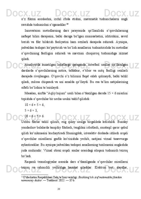23o‘z   fikrini   asoslashni,   izchil   ifoda   etishni,   matematik   tushunchalarni   ongli
ravishda tushunishni o‘rganadilar. 10
Innovatsion   metodlarning   dars   jarayonida   qo‘llanilishi   o‘quvchilarning
nafaqat   bilim   darajasini,   balki   darsga   bo‘lgan   munosabatini,   ishtirokini,   savol
berish   va   fikr   bildirish   faoliyatini   ham   sezilarli   darajada   oshiradi.   Ayniqsa,
jadvaldan tashqari ko‘paytirish va bo‘lish amallarini tushuntirishda bu metodlar
o‘quvchining   faolligini   oshiradi   va   mavzuni   chuqurroq   tushunishga   xizmat
qiladi.
Amaliyotda   kuzatilgan   holatlarga   qaraganda,   interfaol   usullar   qo‘llanilgan
darslarda   o‘quvchilarning   xotira,   tafakkur,   e’tibor   va   nutq   faolligi   sezilarli
darajada   rivojlangan.   O‘quvchi   o‘z   bilimini   faqat   eslab   qolmaydi,   balki   tahlil
qiladi,   xulosa   chiqaradi   va   uni   amalda   qo‘llaydi.   Bu   esa   ta’lim   natijalarining
sifatli bo‘lishini ta’minlaydi.
Masalan, sinfda “Aqliy hujum” usuli bilan o‘tkazilgan darsda 15 × 6 misolini
topishda o‘quvchilar bir necha usulni taklif qilishdi:
10 × 6 + 5 × 6,
5 × 6 × 3,
20 × 6 − 5 × 6.
Ushbu   fikrlar   tahlil   qilinib,   eng   qulay   usulga   birgalikda   kelishildi.   Bunday
yondashuv bolalarda tanqidiy fikrlash, tenglikni isbotlash, mustaqil qaror qabul
qilish  ko‘nikmasini   kuchaytiradi.Shuningdek,  interaktiv  doskada  ishlash  orqali
o‘quvchilar   misollarni   grafik   ko‘rinishda   yechib,   natijani   vizual   tasavvurga
aylantiradilar. Bu ayniqsa jadvaldan tashqari amallarning tuzilmasini anglashda
juda   muhimdir.   Vizual   obraz   orqali   sonlar   orasidagi   aloqani   tushunish   tezroq
bo‘ladi.
Raqamli   texnologiyalar   asosida   dars   o‘tkazilganda   o‘quvchilar   misollarni
tezroq   va   ishonchli   yechishga   harakat   qiladilar.   Elektron   test,   slaydlar,
10
  O‘zbekiston Respublikasi Xalq ta’limi vazirligi.  Boshlang‘ich sinf matematika fanidan 
namunaviy dastur . — Toshkent: 2022. — 35 b. 