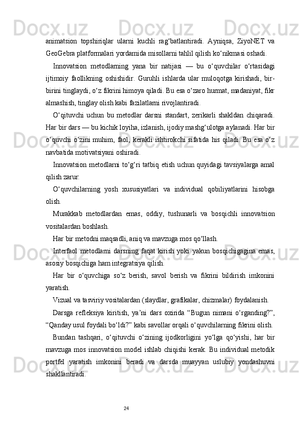 24animatsion   topshiriqlar   ularni   kuchli   rag‘batlantiradi.   Ayniqsa,   ZiyoNET   va
GeoGebra platformalari yordamida misollarni tahlil qilish ko‘nikmasi oshadi.
Innovatsion   metodlarning   yana   bir   natijasi   —   bu   o‘quvchilar   o‘rtasidagi
ijtimoiy   faollikning   oshishidir.   Guruhli   ishlarda   ular   muloqotga   kirishadi,   bir-
birini tinglaydi, o‘z fikrini himoya qiladi. Bu esa o‘zaro hurmat, madaniyat, fikr
almashish, tinglay olish kabi fazilatlarni rivojlantiradi.
O‘qituvchi   uchun   bu   metodlar   darsni   standart,   zerikarli   shakldan   chiqaradi.
Har bir dars — bu kichik loyiha, izlanish, ijodiy mashg‘ulotga aylanadi. Har bir
o‘quvchi  o‘zini  muhim,  faol,  kerakli  ishtirokchi  sifatida  his   qiladi.  Bu  esa   o‘z
navbatida motivatsiyani oshiradi.
Innovatsion metodlarni to‘g‘ri tatbiq etish uchun quyidagi tavsiyalarga amal
qilish zarur:
O‘quvchilarning   yosh   xususiyatlari   va   individual   qobiliyatlarini   hisobga
olish.
Murakkab   metodlardan   emas,   oddiy,   tushunarli   va   bosqichli   innovatsion
vositalardan boshlash.
Har bir metodni maqsadli, aniq va mavzuga mos qo‘llash.
Interfaol   metodlarni   darsning   faqat   kirish   yoki   yakun   bosqichigagina   emas,
asosiy bosqichiga ham integratsiya qilish.
Har   bir   o‘quvchiga   so‘z   berish,   savol   berish   va   fikrini   bildirish   imkonini
yaratish.
Vizual va tasviriy vositalardan (slaydlar, grafikalar, chizmalar) foydalanish.
Darsga   refleksiya   kiritish,   ya’ni   dars   oxirida   “Bugun   nimani   o‘rganding?”,
“Qanday usul foydali bo‘ldi?” kabi savollar orqali o‘quvchilarning fikrini olish.
Bundan   tashqari,   o‘qituvchi   o‘zining   ijodkorligini   yo‘lga   qo‘yishi,   har   bir
mavzuga mos  innovatsion model  ishlab  chiqishi  kerak. Bu individual  metodik
portfel   yaratish   imkonini   beradi   va   darsda   muayyan   uslubiy   yondashuvni
shakllantiradi. 