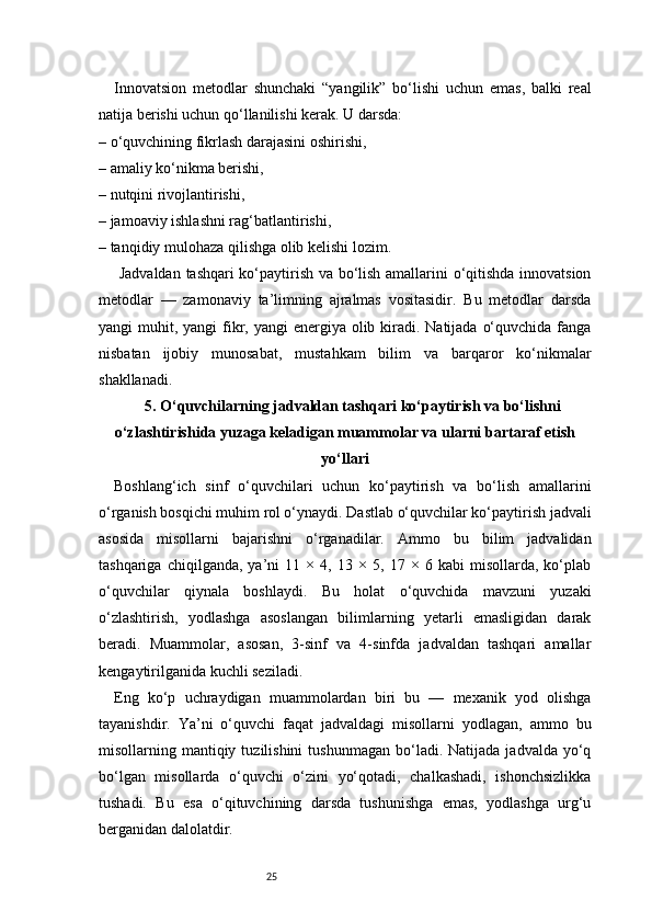 25Innovatsion   metodlar   shunchaki   “yangilik”   bo‘lishi   uchun   emas,   balki   real
natija berishi uchun qo‘llanilishi kerak. U darsda:
– o‘quvchining fikrlash darajasini oshirishi,
– amaliy ko‘nikma berishi,
– nutqini rivojlantirishi,
– jamoaviy ishlashni rag‘batlantirishi,
– tanqidiy mulohaza qilishga olib kelishi lozim.
  Jadvaldan   tashqari ko‘paytirish va bo‘lish amallarini o‘qitishda innovatsion
metodlar   —   zamonaviy   ta’limning   ajralmas   vositasidir.   Bu   metodlar   darsda
yangi  muhit, yangi  fikr, yangi  energiya olib kiradi. Natijada  o‘quvchida fanga
nisbatan   ijobiy   munosabat,   mustahkam   bilim   va   barqaror   ko‘nikmalar
shakllanadi.
5. O‘quvchilarning jadvaldan tashqari ko‘paytirish va bo‘lishni
o‘zlashtirishida yuzaga keladigan muammolar va ularni bartaraf etish
yo‘llari
Boshlang‘ich   sinf   o‘quvchilari   uchun   ko‘paytirish   va   bo‘lish   amallarini
o‘rganish bosqichi muhim rol o‘ynaydi. Dastlab o‘quvchilar ko‘paytirish jadvali
asosida   misollarni   bajarishni   o‘rganadilar.   Ammo   bu   bilim   jadvalidan
tashqariga   chiqilganda,   ya’ni   11   ×   4,   13   ×   5,   17   ×   6   kabi   misollarda,   ko‘plab
o‘quvchilar   qiynala   boshlaydi.   Bu   holat   o‘quvchida   mavzuni   yuzaki
o‘zlashtirish,   yodlashga   asoslangan   bilimlarning   yetarli   emasligidan   darak
beradi.   Muammolar,   asosan,   3-sinf   va   4-sinfda   jadvaldan   tashqari   amallar
kengaytirilganida kuchli seziladi.
Eng   ko‘p   uchraydigan   muammolardan   biri   bu   —   mexanik   yod   olishga
tayanishdir.   Ya’ni   o‘quvchi   faqat   jadvaldagi   misollarni   yodlagan,   ammo   bu
misollarning  mantiqiy  tuzilishini   tushunmagan  bo‘ladi.  Natijada  jadvalda   yo‘q
bo‘lgan   misollarda   o‘quvchi   o‘zini   yo‘qotadi,   chalkashadi,   ishonchsizlikka
tushadi.   Bu   esa   o‘qituvchining   darsda   tushunishga   emas,   yodlashga   urg‘u
berganidan dalolatdir. 