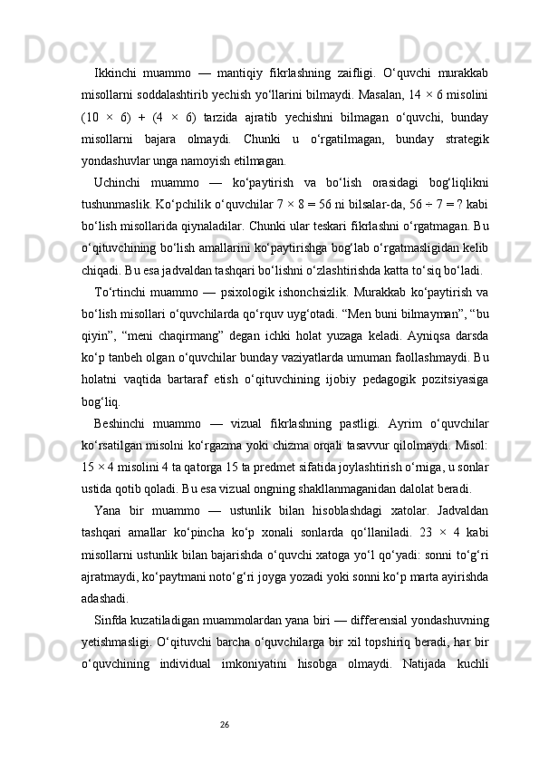 26Ikkinchi   muammo   —   mantiqiy   fikrlashning   zaifligi.   O‘quvchi   murakkab
misollarni soddalashtirib yechish yo‘llarini bilmaydi. Masalan, 14 × 6 misolini
(10   ×   6)   +   (4   ×   6)   tarzida   ajratib   yechishni   bilmagan   o‘quvchi,   bunday
misollarni   bajara   olmaydi.   Chunki   u   o‘rgatilmagan,   bunday   strategik
yondashuvlar unga namoyish etilmagan.
Uchinchi   muammo   —   ko‘paytirish   va   bo‘lish   orasidagi   bog‘liqlikni
tushunmaslik. Ko‘pchilik o‘quvchilar 7 × 8 = 56 ni bilsalar-da, 56 ÷ 7 = ? kabi
bo‘lish misollarida qiynaladilar. Chunki ular teskari fikrlashni o‘rgatmagan. Bu
o‘qituvchining bo‘lish amallarini ko‘paytirishga bog‘lab o‘rgatmasligidan kelib
chiqadi. Bu esa jadvaldan tashqari bo‘lishni o‘zlashtirishda katta to‘siq bo‘ladi.
To‘rtinchi   muammo   —   psixologik   ishonchsizlik.   Murakkab   ko‘paytirish   va
bo‘lish misollari o‘quvchilarda qo‘rquv uyg‘otadi. “Men buni bilmayman”, “bu
qiyin”,   “meni   chaqirmang”   degan   ichki   holat   yuzaga   keladi.   Ayniqsa   darsda
ko‘p tanbeh olgan o‘quvchilar bunday vaziyatlarda umuman faollashmaydi. Bu
holatni   vaqtida   bartaraf   etish   o‘qituvchining   ijobiy   pedagogik   pozitsiyasiga
bog‘liq.
Beshinchi   muammo   —   vizual   fikrlashning   pastligi.   Ayrim   o‘quvchilar
ko‘rsatilgan misolni ko‘rgazma yoki chizma orqali tasavvur qilolmaydi. Misol:
15 × 4 misolini 4 ta qatorga 15 ta predmet sifatida joylashtirish o‘rniga, u sonlar
ustida qotib qoladi. Bu esa vizual ongning shakllanmaganidan dalolat beradi.
Yana   bir   muammo   —   ustunlik   bilan   hisoblashdagi   xatolar.   Jadvaldan
tashqari   amallar   ko‘pincha   ko‘p   xonali   sonlarda   qo‘llaniladi.   23   ×   4   kabi
misollarni ustunlik bilan bajarishda o‘quvchi xatoga yo‘l qo‘yadi: sonni to‘g‘ri
ajratmaydi, ko‘paytmani noto‘g‘ri joyga yozadi yoki sonni ko‘p marta ayirishda
adashadi.
Sinfda kuzatiladigan muammolardan yana biri — differensial yondashuvning
yetishmasligi.  O‘qituvchi  barcha o‘quvchilarga bir  xil  topshiriq beradi, har  bir
o‘quvchining   individual   imkoniyatini   hisobga   olmaydi.   Natijada   kuchli 