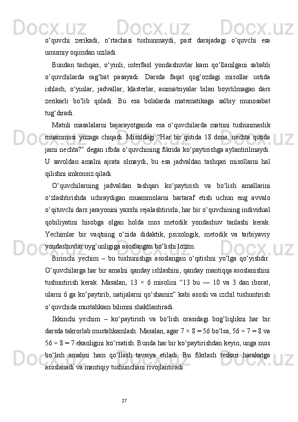 27o‘quvchi   zerikadi,   o‘rtachasi   tushunmaydi,   past   darajadagi   o‘quvchi   esa
umumiy oqimdan uziladi.
Bundan   tashqari,   o‘yinli,   interfaol   yondashuvlar   kam   qo‘llanilgani   sababli
o‘quvchilarda   rag‘bat   pasayadi.   Darsda   faqat   qog‘ozdagi   misollar   ustida
ishlash,   o‘yinlar,   jadvallar,   klasterlar,   animatsiyalar   bilan   boyitilmagan   dars
zerikarli   bo‘lib   qoladi.   Bu   esa   bolalarda   matematikaga   salbiy   munosabat
tug‘diradi.
Matnli   masalalarni   bajarayotganda   esa   o‘quvchilarda   matnni   tushunmaslik
muammosi   yuzaga   chiqadi.   Misoldagi   “Har   bir   qutida   18   dona,   nechta   qutida
jami nechta?” degan ifoda o‘quvchining fikrida ko‘paytirishga aylantirilmaydi.
U   savoldan   amalni   ajrata   olmaydi,   bu   esa   jadvaldan   tashqari   misollarni   hal
qilishni imkonsiz qiladi.
O‘quvchilarning   jadvaldan   tashqari   ko‘paytirish   va   bo‘lish   amallarini
o‘zlashtirishda   uchraydigan   muammolarni   bartaraf   etish   uchun   eng   avvalo
o‘qituvchi dars jarayonini yaxshi rejalashtirishi, har bir o‘quvchining individual
qobiliyatini   hisobga   olgan   holda   mos   metodik   yondashuv   tanlashi   kerak.
Yechimlar   bir   vaqtning   o‘zida   didaktik,   psixologik,   metodik   va   tarbiyaviy
yondashuvlar uyg‘unligiga asoslangan bo‘lishi lozim.
Birinchi   yechim   –   bu   tushunishga   asoslangan   o‘qitishni   yo‘lga   qo‘yishdir.
O‘quvchilarga har bir amalni qanday ishlashini, qanday mantiqqa asoslanishini
tushuntirish   kerak.   Masalan,   13   ×   6   misolini   “13   bu   —   10   va   3   dan   iborat,
ularni 6 ga ko‘paytirib, natijalarni qo‘shamiz” kabi asosli va izchil tushuntirish
o‘quvchida mustahkam bilimni shakllantiradi.
Ikkinchi   yechim   –   ko‘paytirish   va   bo‘lish   orasidagi   bog‘liqlikni   har   bir
darsda takrorlab mustahkamlash. Masalan, agar 7 × 8 = 56 bo‘lsa, 56 ÷ 7 = 8 va
56 ÷ 8 = 7 ekanligini ko‘rsatish. Bunda har bir ko‘paytirishdan keyin, unga mos
bo‘lish   amalini   ham   qo‘llash   tavsiya   etiladi.   Bu   fikrlash   teskari   harakatga
asoslanadi va mantiqiy tushunchani rivojlantiradi. 