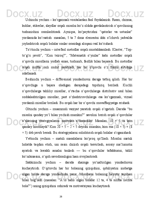 28Uchinchi yechim – ko‘rgazmali vositalardan faol foydalanish. Rasm, chizma,
kublar, stikerlar, slaydlar orqali misolni ko‘z oldida gavdalantirish o‘quvchining
tushunishini   osonlashtiradi.   Ayniqsa,   ko‘paytirishni   “qatorlar   va   ustunlar”
yordamida   ko‘rsatish:   masalan,   5   ta   7   dona   elementni   ikki   o‘lchovli   jadvalda
joylashtirish orqali bolalar sonlar orasidagi aloqani real ko‘rishadi.
To‘rtinchi yechim – interfaol metodlar orqali mustahkamlash. Klaster, “Top-
to‘g‘ri   javob”,   “Kim   tezroq?”,   “Matematik   o‘yinlar”   kabi   metodlar   orqali
o‘quvchi misollarni yodlab emas, tushunib, faollik bilan bajaradi. Bu metodlar
orqali   sinfda   jonli   muhit   yaratiladi,   har   bir   o‘quvchi   o‘z   fikrini   aytishga
odatlanadi.
Beshinchi   yechim   –   differensial   yondashuvni   darsga   tatbiq   qilish.   Har   bir
o‘quvchiga   u   bajara   oladigan   darajadagi   topshiriq   beriladi.   Kuchli
o‘quvchilarga   tahliliy   misollar,   o‘rtacha   o‘quvchilarga   distributiv   usul   bilan
soddalashtirilgan   misollar,   past   o‘zlashtiruvchilarga   esa   ko‘rgazmali,   vizual
yordamli misollar beriladi. Bu orqali har bir o‘quvchi muvaffaqiyatga erishadi.
Oltinchi   yechim   –   muammoli   vaziyat   yaratish   orqali   o‘rgatish.   Darsda   “bu
misolni qanday yo‘l bilan yechish mumkin?” savolini berish orqali o‘quvchilar
o‘zlarining   strategiyalarini   sinovdan   o‘tkazadilar.   Masalan,   18   ×   5   ni   kim
qanday hisoblaydi? Kim 20 × 5 − 2 × 5 deyishi mumkin, kim esa (10 × 5) + (8
× 5) deb javob beradi. Bu strategiyalarni solishtirish orqali bolalar o‘rganishadi.
Yettinchi   yechim   –   matnli   masalalarni   ko‘proq   qo‘llash.   Misolni   matnli
holatda   taqdim   etish,   uni   rasm   chizish   orqali   tasvirlash,   asosiy   ma’lumotni
ajratish   va   kerakli   amalni   tanlash   —   bu   o‘quvchilar   tafakkurini,   tahlil
ko‘nikmasini, o‘qish savodxonligini ham rivojlantiradi.
Sakkizinchi   yechim   –   darsda   shaxsga   yo‘naltirilgan   yondashuvni
kuchaytirish.   O‘qituvchi   har   bir   bolaning   qiziqishini,   qobiliyatini   inobatga
olgan   holda   darsga   yondashishi   zarur.   Misollarni   bolaning   hayotiy   tajribasi
bilan   bog‘lash   (masalan:   “A’lo   baho   olgan   bolalar   12   ta,   4   ta   sinfda   nechta
bola?”) uning qiziqishini oshiradi va motivatsiyani kuchaytiradi. 