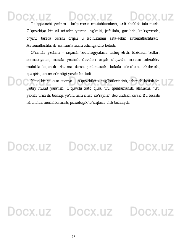 29To‘qqizinchi   yechim   –   ko‘p   marta   mustahkamlash,   turli   shaklda   takrorlash.
O‘quvchiga   bir   xil   misolni   yozma,   og‘zaki,   juftlikda,   guruhda,   ko‘rgazmali,
o‘yinli   tarzda   berish   orqali   u   ko‘nikmani   asta-sekin   avtomatlashtiradi.
Avtomatlashtirish esa mustahkam bilimga olib keladi.
O‘ninchi   yechim   –   raqamli   texnologiyalarni   tatbiq   etish.   Elektron   testlar,
animatsiyalar,   masala   yechish   ilovalari   orqali   o‘quvchi   misolni   interaktiv
muhitda   bajaradi.   Bu   esa   darsni   jonlantiradi,   bolada   o‘z-o‘zini   tekshirish,
qiziqish, tanlov erkinligi paydo bo‘ladi.
Yana   bir   muhim   tavsiya   –   o‘quvchilarni   rag‘batlantirish,   ishonch   berish   va
ijobiy   muhit   yaratish.   O‘quvchi   xato   qilsa,   uni   qoralamaslik,   aksincha   “Bu
yaxshi urinish, boshqa yo‘lni ham sinab ko‘raylik” deb undash kerak. Bu bolada
ishonchni mustahkamlab, psixologik to‘siqlarni olib tashlaydi. 
