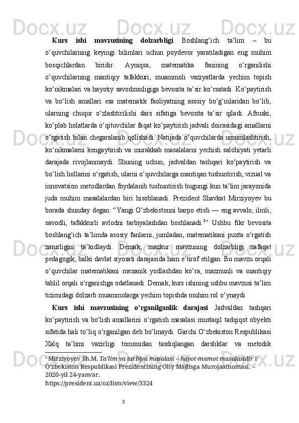 3Kurs   ishi   mavzusining   dolzarbligi   Boshlang‘ich   ta’lim   –   bu
o‘quvchilarning   keyingi   bilimlari   uchun   poydevor   yaratiladigan   eng   muhim
bosqichlardan   biridir.   Ayniqsa,   matematika   fanining   o‘rganilishi
o‘quvchilarning   mantiqiy   tafakkuri,   muammoli   vaziyatlarda   yechim   topish
ko‘nikmalari va hayotiy savodxonligiga bevosita ta’sir ko‘rsatadi. Ko‘paytirish
va   bo‘lish   amallari   esa   matematik   faoliyatning   asosiy   bo‘g‘inlaridan   bo‘lib,
ularning   chuqur   o‘zlashtirilishi   dars   sifatiga   bevosita   ta’sir   qiladi.   Afsuski,
ko‘plab holatlarda o‘qituvchilar faqat ko‘paytirish jadvali doirasidagi amallarni
o‘rgatish  bilan  chegaralanib   qolishadi.  Natijada  o‘quvchilarda  umumlashtirish,
ko‘nikmalarni  kengaytirish  va  murakkab  masalalarni  yechish  salohiyati  yetarli
darajada   rivojlanmaydi.   Shuning   uchun,   jadvaldan   tashqari   ko‘paytirish   va
bo‘lish hollarini o‘rgatish, ularni o‘quvchilarga mantiqan tushuntirish, vizual va
innovatsion metodlardan foydalanib tushuntirish bugungi kun ta’lim jarayonida
juda   muhim   masalalardan   biri   hisoblanadi.   Prezident   Shavkat   Mirziyoyev   bu
borada shunday degan: “Yangi O‘zbekistonni barpo etish — eng avvalo, ilmli,
savodli,   tafakkurli   avlodni   tarbiyalashdan   boshlanadi. 1
”   Ushbu   fikr   bevosita
boshlang‘ich   ta’limda   asosiy   fanlarni,   jumladan,   matematikani   puxta   o‘rgatish
zarurligini   ta’kidlaydi.   Demak,   mazkur   mavzuning   dolzarbligi   nafaqat
pedagogik, balki davlat siyosati darajasida ham e’tirof etilgan.   Bu mavzu orqali
o‘quvchilar   matematikani   mexanik   yodlashdan   ko‘ra,   mazmunli   va   mantiqiy
tahlil orqali o‘rganishga odatlanadi. Demak, kurs ishining ushbu mavzusi ta’lim
tizimidagi dolzarb muammolarga yechim topishda muhim rol o‘ynaydi.
Kurs   ishi   mavzusining   o‘rganilganlik   darajasi   Jadvaldan   tashqari
ko‘paytirish va  bo‘lish amallarini  o‘rgatish  masalasi  mustaqil  tadqiqot  obyekti
sifatida hali to‘liq o‘rganilgan deb bo‘lmaydi. Garchi O‘zbekiston Respublikasi
Xalq   ta’limi   vazirligi   tomonidan   tasdiqlangan   darsliklar   va   metodik
1
  Mirziyoyev Sh.M.  Ta’lim va tarbiya masalasi – hayot-mamot masalasidir  // 
O‘zbekiston Respublikasi Prezidentining Oliy Majlisga Murojaatnomasi. – 
2020-yil 24-yanvar.
https://president.uz/oz/lists/view/3324 