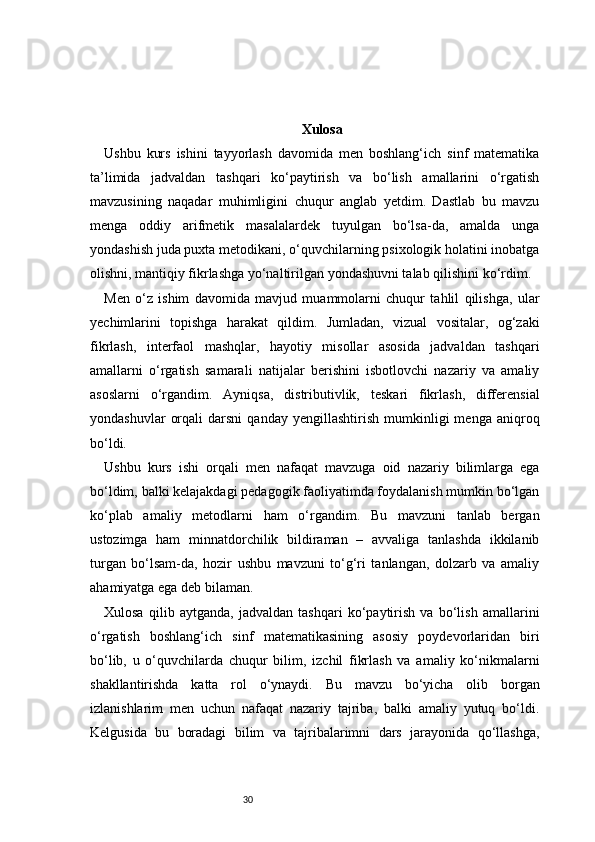 30 Xulosa
Ushbu   kurs   ishini   tayyorlash   davomida   men   boshlang‘ich   sinf   matematika
ta’limida   jadvaldan   tashqari   ko‘paytirish   va   bo‘lish   amallarini   o‘rgatish
mavzusining   naqadar   muhimligini   chuqur   anglab   yetdim.   Dastlab   bu   mavzu
menga   oddiy   arifmetik   masalalardek   tuyulgan   bo‘lsa-da,   amalda   unga
yondashish juda puxta metodikani, o‘quvchilarning psixologik holatini inobatga
olishni, mantiqiy fikrlashga yo‘naltirilgan yondashuvni talab qilishini ko‘rdim.
Men   o‘z   ishim   davomida   mavjud   muammolarni   chuqur   tahlil   qilishga,   ular
yechimlarini   topishga   harakat   qildim.   Jumladan,   vizual   vositalar,   og‘zaki
fikrlash,   interfaol   mashqlar,   hayotiy   misollar   asosida   jadvaldan   tashqari
amallarni   o‘rgatish   samarali   natijalar   berishini   isbotlovchi   nazariy   va   amaliy
asoslarni   o‘rgandim.   Ayniqsa,   distributivlik,   teskari   fikrlash,   differensial
yondashuvlar   orqali   darsni   qanday   yengillashtirish   mumkinligi   menga   aniqroq
bo‘ldi.
Ushbu   kurs   ishi   orqali   men   nafaqat   mavzuga   oid   nazariy   bilimlarga   ega
bo‘ldim, balki kelajakdagi pedagogik faoliyatimda foydalanish mumkin bo‘lgan
ko‘plab   amaliy   metodlarni   ham   o‘rgandim.   Bu   mavzuni   tanlab   bergan
ustozimga   ham   minnatdorchilik   bildiraman   –   avvaliga   tanlashda   ikkilanib
turgan   bo‘lsam-da,   hozir   ushbu   mavzuni   to‘g‘ri   tanlangan,   dolzarb   va   amaliy
ahamiyatga ega deb bilaman.
Xulosa   qilib   aytganda,   jadvaldan   tashqari   ko‘paytirish   va   bo‘lish   amallarini
o‘rgatish   boshlang‘ich   sinf   matematikasining   asosiy   poydevorlaridan   biri
bo‘lib,   u   o‘quvchilarda   chuqur   bilim,   izchil   fikrlash   va   amaliy   ko‘nikmalarni
shakllantirishda   katta   rol   o‘ynaydi.   Bu   mavzu   bo‘yicha   olib   borgan
izlanishlarim   men   uchun   nafaqat   nazariy   tajriba,   balki   amaliy   yutuq   bo‘ldi.
Kelgusida   bu   boradagi   bilim   va   tajribalarimni   dars   jarayonida   qo‘llashga, 