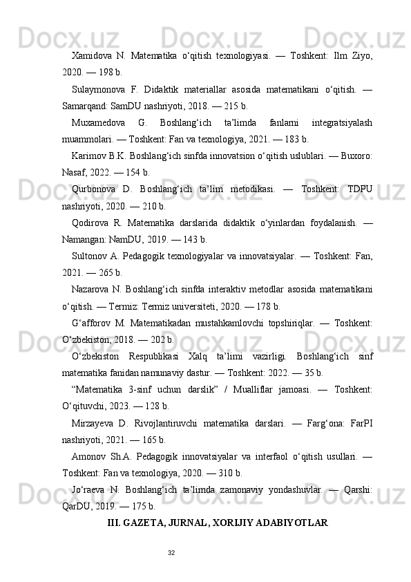 32Xamidova   N.   Matematika   o‘qitish   texnologiyasi.   —   Toshkent:   Ilm   Ziyo,
2020. — 198 b.
Sulaymonova   F.   Didaktik   materiallar   asosida   matematikani   o‘qitish.   —
Samarqand: SamDU nashriyoti, 2018. — 215 b.
Muxamedova   G.   Boshlang‘ich   ta’limda   fanlarni   integratsiyalash
muammolari. — Toshkent: Fan va texnologiya, 2021. — 183 b.
Karimov B.K. Boshlang‘ich sinfda innovatsion o‘qitish uslublari. — Buxoro:
Nasaf, 2022. — 154 b.
Qurbonova   D.   Boshlang‘ich   ta’lim   metodikasi.   —   Toshkent:   TDPU
nashriyoti, 2020. — 210 b.
Qodirova   R.   Matematika   darslarida   didaktik   o‘yinlardan   foydalanish.   —
Namangan: NamDU, 2019. — 143 b.
Sultonov   A.   Pedagogik   texnologiyalar   va   innovatsiyalar.   —   Toshkent:   Fan,
2021. — 265 b.
Nazarova   N.   Boshlang‘ich   sinfda   interaktiv   metodlar   asosida   matematikani
o‘qitish. — Termiz: Termiz universiteti, 2020. — 178 b.
G‘afforov   M.   Matematikadan   mustahkamlovchi   topshiriqlar.   —   Toshkent:
O‘zbekiston, 2018. — 202 b.
O‘zbekiston   Respublikasi   Xalq   ta’limi   vazirligi.   Boshlang‘ich   sinf
matematika fanidan namunaviy dastur. — Toshkent: 2022. — 35 b.
“Matematika   3-sinf   uchun   darslik”   /   Mualliflar   jamoasi.   —   Toshkent:
O‘qituvchi, 2023. — 128 b.
Mirzayeva   D.   Rivojlantiruvchi   matematika   darslari.   —   Farg‘ona:   FarPI
nashriyoti, 2021. — 165 b.
Amonov   Sh.A.   Pedagogik   innovatsiyalar   va   interfaol   o‘qitish   usullari.   —
Toshkent: Fan va texnologiya, 2020. — 310 b.
Jo‘raeva   N.   Boshlang‘ich   ta’limda   zamonaviy   yondashuvlar.   —   Qarshi:
QarDU, 2019. — 175 b.
III. GAZETA, JURNAL, XORIJIY ADABIYOTLAR 
