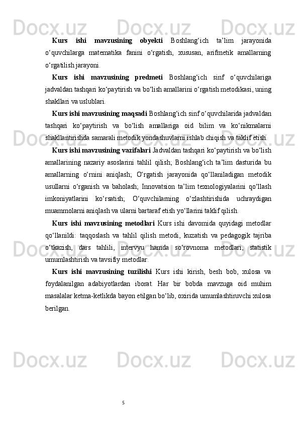 5Kurs   ishi   mavzusining   obyekti   Boshlang‘ich   ta’lim   jarayonida
o‘quvchilarga   matematika   fanini   o‘rgatish,   xususan,   arifmetik   amallarning
o‘rgatilish jarayoni.
Kurs   ishi   mavzusining   predmeti   Boshlang‘ich   sinf   o‘quvchilariga
jadvaldan tashqari ko‘paytirish va bo‘lish amallarini o‘rgatish metodikasi, uning
shakllari va uslublari.
Kurs ishi mavzusining maqsadi   Boshlang‘ich sinf o‘quvchilarida jadvaldan
tashqari   ko‘paytirish   va   bo‘lish   amallariga   oid   bilim   va   ko‘nikmalarni
shakllantirishda samarali metodik yondashuvlarni ishlab chiqish va taklif etish.
Kurs ishi mavzusining vazifalari   Jadvaldan tashqari ko‘paytirish va bo‘lish
amallarining   nazariy   asoslarini   tahlil   qilish;   Boshlang‘ich   ta’lim   dasturida   bu
amallarning   o‘rnini   aniqlash;   O‘rgatish   jarayonida   qo‘llaniladigan   metodik
usullarni   o‘rganish   va   baholash;   Innovatsion   ta’lim   texnologiyalarini   qo‘llash
imkoniyatlarini   ko‘rsatish;   O‘quvchilarning   o‘zlashtirishida   uchraydigan
muammolarni aniqlash va ularni bartaraf etish yo‘llarini taklif qilish.
Kurs   ishi   mavzusining   metodlari   Kurs   ishi   davomida   quyidagi   metodlar
qo‘llanildi:   taqqoslash   va   tahlil   qilish   metodi,   kuzatish   va   pedagogik   tajriba
o‘tkazish,   dars   tahlili,   intervyu   hamda   so‘rovnoma   metodlari,   statistik
umumlashtirish va tavsifiy metodlar.
Kurs   ishi   mavzusining   tuzilishi   Kurs   ishi   kirish,   besh   bob,   xulosa   va
foydalanilgan   adabiyotlardan   iborat.   Har   bir   bobda   mavzuga   oid   muhim
masalalar ketma-ketlikda bayon etilgan bo‘lib, oxirida umumlashtiruvchi xulosa
berilgan. 