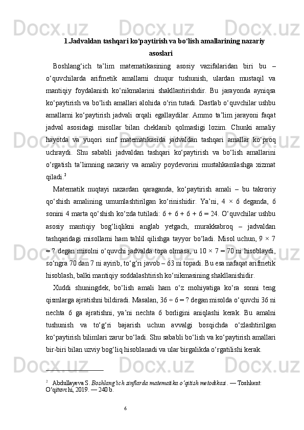 61.Jadvaldan tashqari ko‘paytirish va bo‘lish amallarining nazariy
asoslari
Boshlang‘ich   ta’lim   matematikasining   asosiy   vazifalaridan   biri   bu   –
o‘quvchilarda   arifmetik   amallarni   chuqur   tushunish,   ulardan   mustaqil   va
mantiqiy   foydalanish   ko‘nikmalarini   shakllantirishdir.   Bu   jarayonda   ayniqsa
ko‘paytirish va bo‘lish amallari alohida o‘rin tutadi. Dastlab o‘quvchilar ushbu
amallarni   ko‘paytirish   jadvali   orqali   egallaydilar.   Ammo   ta’lim   jarayoni   faqat
jadval   asosidagi   misollar   bilan   cheklanib   qolmasligi   lozim.   Chunki   amaliy
hayotda   va   yuqori   sinf   matematikasida   jadvaldan   tashqari   amallar   ko‘proq
uchraydi.   Shu   sababli   jadvaldan   tashqari   ko‘paytirish   va   bo‘lish   amallarini
o‘rgatish   ta’limning   nazariy   va   amaliy   poydevorini   mustahkamlashga   xizmat
qiladi. 2
Matematik   nuqtayi   nazardan   qaraganda,   ko‘paytirish   amali   –   bu   takroriy
qo‘shish   amalining   umumlashtirilgan   ko‘rinishidir.   Ya’ni,   4   ×   6   deganda,   6
sonini 4 marta qo‘shish ko‘zda tutiladi: 6 + 6 + 6 + 6 = 24. O‘quvchilar ushbu
asosiy   mantiqiy   bog‘liqlikni   anglab   yetgach,   murakkabroq   –   jadvaldan
tashqaridagi   misollarni   ham   tahlil   qilishga   tayyor   bo‘ladi.   Misol   uchun,   9   ×  7
= ? degan misolni o‘quvchi jadvalda topa olmasa, u 10 × 7 = 70 ni hisoblaydi,
so‘ngra 70 dan 7 ni ayirib, to‘g‘ri javob – 63 ni topadi. Bu esa nafaqat arifmetik
hisoblash, balki mantiqiy soddalashtirish ko‘nikmasining shakllanishidir.
Xuddi   shuningdek,   bo‘lish   amali   ham   o‘z   mohiyatiga   ko‘ra   sonni   teng
qismlarga ajratishni bildiradi. Masalan, 36 ÷ 6 = ? degan misolda o‘quvchi 36 ni
nechta   6   ga   ajratishni,   ya’ni   nechta   6   borligini   aniqlashi   kerak.   Bu   amalni
tushunish   va   to‘g‘ri   bajarish   uchun   avvalgi   bosqichda   o‘zlashtirilgan
ko‘paytirish bilimlari zarur bo‘ladi. Shu sababli bo‘lish va ko‘paytirish amallari
bir-biri bilan uzviy bog‘liq hisoblanadi va ular birgalikda o‘rgatilishi kerak.
2
     Abdullayeva S.  Boshlang‘ich sinflarda matematika o‘qitish metodikasi . — Toshkent: 
O‘qituvchi, 2019. — 240 b. 