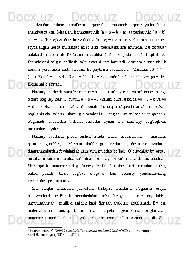 7Jadvaldan   tashqari   amallarni   o‘rganishda   matematik   qonuniyatlar   katta
ahamiyatga ega. Masalan, kommutativlik (a × b = b × a), assotsiativlik ((a × b)
× c = a × (b × c)) va distributivlik (a × (b + c) = a × b + a × c) kabi xossalardan
foydalangan   holda   murakkab   misollarni   soddalashtirish   mumkin.   Bu   xossalar
bolalarda   matematik   fikrlashni   mustahkamlash,   tengliklarni   tahlil   qilish   va
formulalarni  to‘g‘ri  qo‘llash  ko‘nikmasini  rivojlantiradi.  Ayniqsa  distributivlik
xossasi   yordamida   katta   sonlarni   ko‘paytirish   osonlashadi.   Masalan,   13   ×   4   =
(10 + 3) × 4 = 10 × 4 + 3 × 4 = 40 + 12 = 52 tarzida hisoblash o‘quvchiga izchil
fikrlashni o‘rgatadi.
Nazariy asoslarda yana bir muhim jihat – bu ko‘paytirish va bo‘lish orasidagi
o‘zaro bog‘liqlikdir. O‘quvchi 6 × 8 = 48 ekanini bilsa, u holda 48 ÷ 8 = 6 va 48
÷   6   =   8   ekanini   ham   tushunishi   kerak.   Bu   orqali   o‘quvchi   amallarni   teskari
bog‘lanishda   ko‘rish,   ularning   aloqadorligini   anglash   va   xulosalar   chiqarishni
o‘rganadi.   Jadvaldan   tashqari   misollar   aynan   shu   mantiqiy   bog‘liqlikni
mustahkamlaydi. 3
Nazariy   asoslarni   puxta   tushuntirishda   vizual   modellardan   –   masalan,
qatorlar,   guruhlar,   to‘plamlar   shaklidagi   tasvirlardan,   doira   va   kvadratli
diagrammalardan foydalanish ham ayni muddao bo‘ladi. O‘quvchilar bu orqali
misollarni   konkret   holatda   ko‘radilar,   real   hayotiy   ko‘rinishlarda   tushunadilar.
Shuningdek,   matematikadagi   "asosiy   birliklar"   tushunchasi   (masalan,   birlik,
onlik,   yuzlik)   bilan   bog‘lab   o‘rgatish   ham   nazariy   yondashuvning
samaradorligini oshiradi.
Shu   nuqtai   nazardan,   jadvaldan   tashqari   amallarni   o‘rganish   orqali
o‘quvchilarda   arifmetik   hisoblashdan   ko‘ra   kengroq   –   mantiqiy   tahlil,
umumlashtirish,   izchillik,   aniqlik   kabi   fikrlash   shakllari   shakllanadi.   Bu   esa
matematikaning   boshqa   bo‘limlarida   –   algebra,   geometriya,   tenglamalar,
matematik   modellash   kabi   yo‘nalishlarda   asos   bo‘lib   xizmat   qiladi.   Shu
3
  Sulaymonova F.  Didaktik materiallar asosida matematikani o‘qitish . — Samarqand: 
SamDU nashriyoti, 2018. — 215 b. 