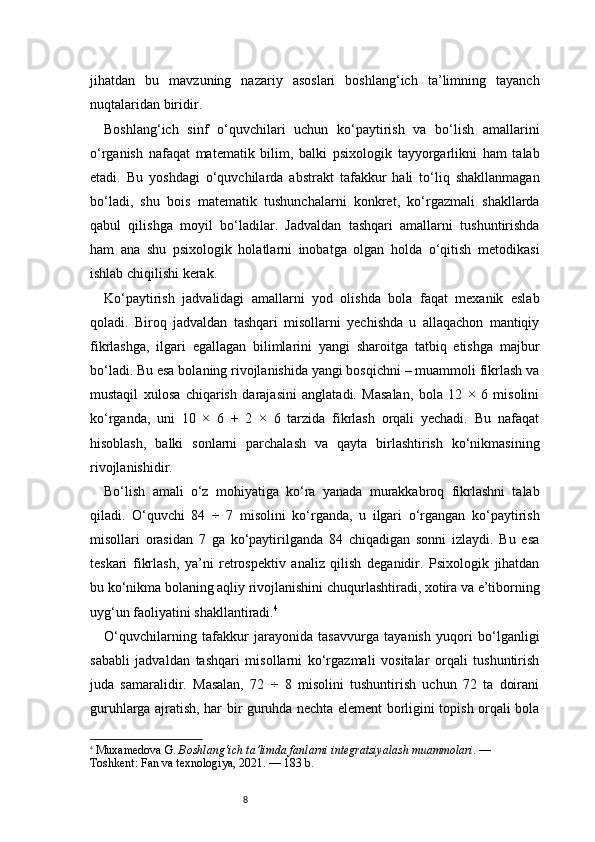 8jihatdan   bu   mavzuning   nazariy   asoslari   boshlang‘ich   ta’limning   tayanch
nuqtalaridan biridir.
Boshlang‘ich   sinf   o‘quvchilari   uchun   ko‘paytirish   va   bo‘lish   amallarini
o‘rganish   nafaqat   matematik   bilim,   balki   psixologik   tayyorgarlikni   ham   talab
etadi.   Bu   yoshdagi   o‘quvchilarda   abstrakt   tafakkur   hali   to‘liq   shakllanmagan
bo‘ladi,   shu   bois   matematik   tushunchalarni   konkret,   ko‘rgazmali   shakllarda
qabul   qilishga   moyil   bo‘ladilar.   Jadvaldan   tashqari   amallarni   tushuntirishda
ham   ana   shu   psixologik   holatlarni   inobatga   olgan   holda   o‘qitish   metodikasi
ishlab chiqilishi kerak.
Ko‘paytirish   jadvalidagi   amallarni   yod   olishda   bola   faqat   mexanik   eslab
qoladi.   Biroq   jadvaldan   tashqari   misollarni   yechishda   u   allaqachon   mantiqiy
fikrlashga,   ilgari   egallagan   bilimlarini   yangi   sharoitga   tatbiq   etishga   majbur
bo‘ladi. Bu esa bolaning rivojlanishida yangi bosqichni – muammoli fikrlash va
mustaqil   xulosa   chiqarish   darajasini   anglatadi.   Masalan,   bola   12   ×   6   misolini
ko‘rganda,   uni   10   ×   6   +   2   ×   6   tarzida   fikrlash   orqali   yechadi.   Bu   nafaqat
hisoblash,   balki   sonlarni   parchalash   va   qayta   birlashtirish   ko‘nikmasining
rivojlanishidir.
Bo‘lish   amali   o‘z   mohiyatiga   ko‘ra   yanada   murakkabroq   fikrlashni   talab
qiladi.   O‘quvchi   84   ÷   7   misolini   ko‘rganda,   u   ilgari   o‘rgangan   ko‘paytirish
misollari   orasidan   7   ga   ko‘paytirilganda   84   chiqadigan   sonni   izlaydi.   Bu   esa
teskari   fikrlash,   ya’ni   retrospektiv   analiz   qilish   deganidir.   Psixologik   jihatdan
bu ko‘nikma bolaning aqliy rivojlanishini chuqurlashtiradi, xotira va e’tiborning
uyg‘un faoliyatini shakllantiradi. 4
O‘quvchilarning   tafakkur   jarayonida   tasavvurga   tayanish   yuqori   bo‘lganligi
sababli   jadvaldan   tashqari   misollarni   ko‘rgazmali   vositalar   orqali   tushuntirish
juda   samaralidir.   Masalan,   72   ÷   8   misolini   tushuntirish   uchun   72   ta   doirani
guruhlarga ajratish, har bir guruhda nechta element borligini topish orqali bola
4
  Muxamedova G.  Boshlang‘ich ta’limda fanlarni integratsiyalash muammolari . — 
Toshkent: Fan va texnologiya, 2021. — 183 b.
