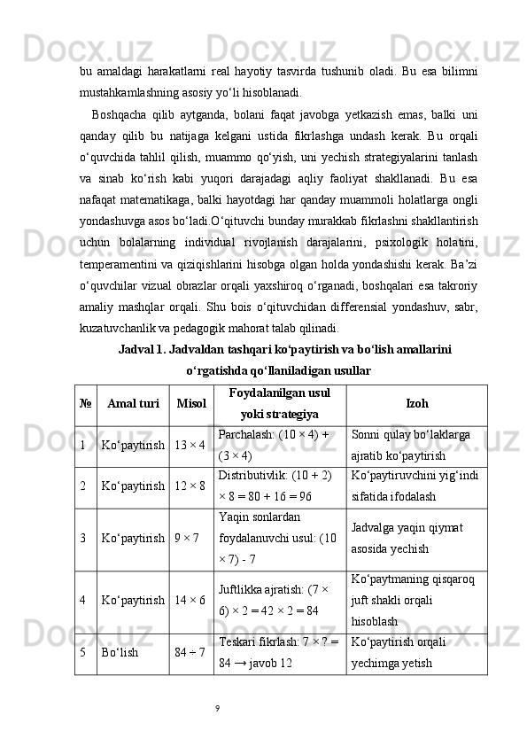 9bu   amaldagi   harakatlarni   real   hayotiy   tasvirda   tushunib   oladi.   Bu   esa   bilimni
mustahkamlashning asosiy yo‘li hisoblanadi.
Boshqacha   qilib   aytganda,   bolani   faqat   javobga   yetkazish   emas,   balki   uni
qanday   qilib   bu   natijaga   kelgani   ustida   fikrlashga   undash   kerak.   Bu   orqali
o‘quvchida   tahlil   qilish,   muammo   qo‘yish,   uni   yechish   strategiyalarini   tanlash
va   sinab   ko‘rish   kabi   yuqori   darajadagi   aqliy   faoliyat   shakllanadi.   Bu   esa
nafaqat  matematikaga,  balki   hayotdagi  har   qanday muammoli   holatlarga  ongli
yondashuvga asos bo‘ladi.O‘qituvchi bunday murakkab fikrlashni shakllantirish
uchun   bolalarning   individual   rivojlanish   darajalarini,   psixologik   holatini,
temperamentini va qiziqishlarini hisobga olgan holda yondashishi  kerak. Ba’zi
o‘quvchilar   vizual  obrazlar  orqali  yaxshiroq  o‘rganadi,  boshqalari   esa  takroriy
amaliy   mashqlar   orqali.   Shu   bois   o‘qituvchidan   differensial   yondashuv,   sabr,
kuzatuvchanlik va pedagogik mahorat talab qilinadi.
Jadval 1. Jadvaldan tashqari ko‘paytirish va bo‘lish amallarini
o‘rgatishda qo‘llaniladigan usullar
№ Amal turi Misol Foydalanilgan usul
yoki strategiya Izoh
1 Ko‘paytirish 13 × 4 Parchalash: (10 × 4) + 
(3 × 4) Sonni qulay bo‘laklarga 
ajratib ko‘paytirish
2 Ko‘paytirish 12 × 8 Distributivlik: (10 + 2) 
× 8 = 80 + 16 = 96 Ko‘paytiruvchini yig‘indi 
sifatida ifodalash
3 Ko‘paytirish 9 × 7 Yaqin sonlardan 
foydalanuvchi usul: (10 
× 7) - 7 Jadvalga yaqin qiymat 
asosida yechish
4 Ko‘paytirish 14 × 6 Juftlikka ajratish: (7 × 
6) × 2 = 42 × 2 = 84 Ko‘paytmaning qisqaroq 
juft shakli orqali 
hisoblash
5 Bo‘lish 84 ÷ 7 Teskari fikrlash: 7 × ? = 
84 → javob 12 Ko‘paytirish orqali 
yechimga yetish 