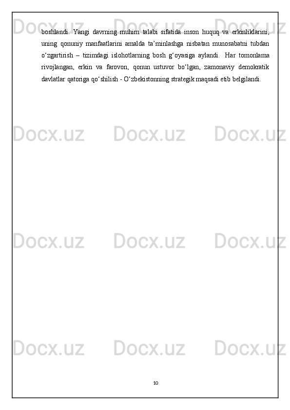 boshlandi.   Yangi   davrning   muhim   talabi   sifatida   inson   huquq   va   erkinliklarini,
uning   qonuniy   manfaatlarini   amalda   ta’minlashga   nisbatan   munosabatni   tubdan
o‘zgartirish   –   tizimdagi   islohotlarning   bosh   g‘oyasiga   aylandi.     Har   tomonlama
rivojlangan,   erkin   va   farovon,   qonun   ustuvor   bo‘lgan,   zamonaviy   demokratik
davlatlar qatoriga qo‘shilish - O‘zbekistonning strategik maqsadi etib belgilandi.
10 