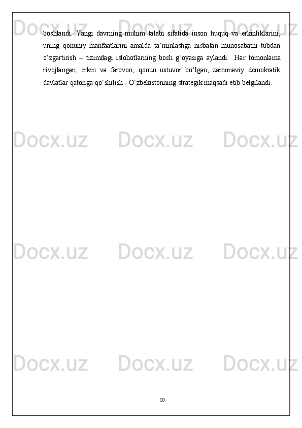 boshlandi.   Yangi   davrning   muhim   talabi   sifatida   inson   huquq   va   erkinliklarini,
uning   qonuniy   manfaatlarini   amalda   ta’minlashga   nisbatan   munosabatni   tubdan
o‘zgartirish   –   tizimdagi   islohotlarning   bosh   g‘oyasiga   aylandi.     Har   tomonlama
rivojlangan,   erkin   va   farovon,   qonun   ustuvor   bo‘lgan,   zamonaviy   demokratik
davlatlar qatoriga qo‘shilish - O‘zbekistonning strategik maqsadi etib belgilandi.
10