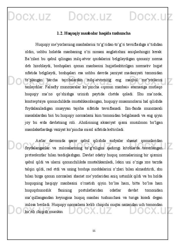1.2.  Huquqiy manbalar haqida tushuncha
Huquqiy me’yorlarning manbalarini to‘g‘ridan-to‘g‘ri tavsiflashga o‘tishdan
oldin,   ushbu   holatda   manbaning   o‘zi   nimani   anglatishini   aniqlashingiz   kerak.
Ba’zilari   bu   qabul   qilingan   xulq-atvor   qoidalarini   belgilaydigan   qonuniy   norma
deb   hisoblaydi,   boshqalari   qonun   manbasini   hujjatlashtirilgan   normativ   hujjat
sifatida   belgilaydi,   boshqalari   esa   ushbu   davrda   jamiyat   madaniyati   tomonidan
to‘plangan   barcha   tajribalardan   xulq-atvorning   eng   maqbul   me’yorlarini
tanlaydilar.   Falsafiy   munozaralar   ko‘pincha   «qonun   manbai»   atamasiga   mutlaqo
huquqiy   ma’no   qo‘shishga   urinish   paytida   chetda   qoladi.   Shu   ma’noda,
kontseptsiya qonunchilikda mustahkamlangan, huquqiy muammolarni hal qilishda
foydalaniladigan   muayyan   tajriba   sifatida   tavsiflanadi.   Ilm-fanda   munozarali
masalalardan biri bu huquqiy normalarni kim tomonidan belgilanadi va eng qiyin
joy   bu   erda   davlatning   roli.   Aholisining   aksariyat   qismi   musulmon   bo‘lgan
mamlakatlardagi vaziyat ko‘pincha misol sifatida keltiriladi. 
Asrlar   davomida   qaror   qabul   qilishda   sudyalar   shariat   qonunlaridan
foydalanganlar   va   xulosalarining   to‘g‘riligini   qadimgi   kitoblarda   tasvirlangan
pretsedentlar   bilan   tasdiqlashgan.   Davlat   odatiy   huquq   normalarining   bir   qismini
qabul   qildi   va   ularni   qonunchilikda   mustahkamladi,   lekin   uni   o‘ziga   xos   tarzda
talqin   qildi,   rad   etdi   va   uning   boshqa   moddalarini   o‘zlari   bilan   almashtirdi,   shu
bilan birga qonun normalari shariat me’yorlaridan aniq ustunlik qildi va bu holda
huquqning   haqiqiy   manbasini   o‘rnatish   qiyin   bo‘lsa   ham,   bitta   bo‘lsa   ham
huquqshunoslik   fanining   postulatlaridan   odatlar   davlat   tomonidan
ma’qullangandan   keyingina   huquq   manbai   tushunchasi   va   turiga   kiradi   degan
xulosa beriladi. Huquqiy normalarni kelib chiqishi nuqtai nazaridan uch tomondan
ko‘rib chiqish mumkin.  
11