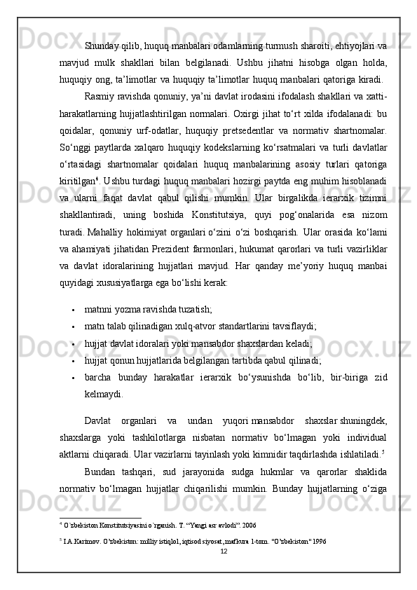 Shunday qilib, huquq manbalari odamlarning turmush sharoiti, ehtiyojlari va
mavjud   mulk   shakllari   bilan   belgilanadi.   Ushbu   jihatni   hisobga   olgan   holda,
huquqiy ong, ta’limotlar va huquqiy ta’limotlar huquq manbalari qatoriga kiradi.  
Rasmiy ravishda qonuniy, ya’ni davlat irodasini ifodalash shakllari va xatti-
harakatlarning  hujjatlashtirilgan normalari. Oxirgi  jihat  to‘rt   xilda ifodalanadi:   bu
qoidalar,   qonuniy   urf-odatlar,   huquqiy   pretsedentlar   va   normativ   shartnomalar.
So‘nggi   paytlarda   xalqaro   huquqiy   kodekslarning   ko‘rsatmalari   va   turli   davlatlar
o‘rtasidagi   shartnomalar   qoidalari   huquq   manbalarining   asosiy   turlari   qatoriga
kiritilgan 4
. Ushbu turdagi huquq manbalari hozirgi paytda eng muhim hisoblanadi
va   ularni   faqat   davlat   qabul   qilishi   mumkin.   Ular   birgalikda   ierarxik   tizimni
shakllantiradi,   uning   boshida   Konstitutsiya,   quyi   pog‘onalarida   esa   nizom
turadi.   M ahalliy   hokimiyat   organlari   o‘zini   o‘zi   boshqarish.   Ular   orasida   ko‘lami
va ahamiyati  jihatidan Prezident  farmonlari, hukumat  qarorlari va turli  vazirliklar
va   davlat   idoralarining   hujjatlari   mavjud.   Har   qanday   me’yoriy   huquq   manbai
quyidagi xususiyatlarga ega bo‘lishi kerak:
 matnni yozma ravishda tuzatish;
 matn talab qilinadigan xulq-atvor standartlarini tavsiflaydi;
 hujjat davlat idoralari yoki mansabdor shaxslardan keladi;
 hujjat qonun hujjatlarida belgilangan tartibda qabul qilinadi;
 barcha   bunday   harakatlar   ierarxik   bo‘ysunishda   bo‘lib,   bir-biriga   zid
kelmaydi.
Davlat   organlari   va   undan   yuqori   mansabdor   shaxslar   shuningdek,
shaxslarga   yoki   tashkilotlarga   nisbatan   normativ   bo‘lmagan   yoki   individual
aktlarni chiqaradi. Ular vazirlarni tayinlash yoki kimnidir taqdirlashda ishlatiladi. 5
 
Bundan   tashqari,   sud   jarayonida   sudga   hukmlar   va   qarorlar   shaklida
normativ   bo‘lmagan   hujjatlar   chiqarilishi   mumkin.   Bunday   hujjatlarning   o‘ziga
4
 O`zbekiston Konstitutsiyasini o`rganish. T. “Yangi asr avlodi”. 2006
5
 I.A.Karimov. O’zbekiston: milliy istiqlol, iqtisod siyosat, mafkura 1-tom. "O’zbekiston" 1996
12