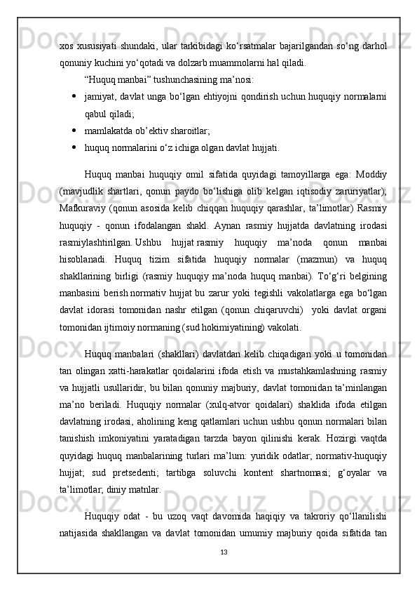 xos   xususiyati   shundaki,   ular   tarkibidagi   ko‘rsatmalar   bajarilgandan   so‘ng   darhol
qonuniy kuchini yo‘qotadi va dolzarb muammolarni hal qiladi.
“Huquq manbai” tushunchasining ma’nosi:
 jamiyat, davlat unga bo‘lgan ehtiyojni qondirish uchun huquqiy normalarni
qabul qiladi; 
 mamlakatda ob’ektiv sharoitlar;
 huquq normalarini o‘z ichiga olgan davlat hujjati.
Huquq   manbai   huquqiy   omil   sifatida   quyidagi   tamoyillarga   ega:   Moddiy
(mavjudlik   shartlari,   qonun   paydo   bo‘lishiga   olib   kelgan   iqtisodiy   zaruriyatlar);
Mafkuraviy   (qonun   asosida   kelib   chiqqan   huquqiy   qarashlar,   ta’limotlar)   Rasmiy
huquqiy   -   qonun   ifodalangan   shakl.   Aynan   rasmiy   hujjatda   davlatning   irodasi
rasmiylashtirilgan.   Ushbu   hujjat   rasmiy   huquqiy   ma’noda   qonun   manbai
hisoblanadi.   Huquq   tizim   sifatida   huquqiy   normalar   (mazmun)   va   huquq
shakllarining   birligi   (rasmiy   huquqiy   ma’noda   huquq   manbai).   To‘g‘ri   belgining
manbasini   berish   normativ   hujjat   bu   zarur   yoki   tegishli   vakolatlarga   ega   bo‘lgan
davlat   idorasi   tomonidan   nashr   etilgan   (qonun   chiqaruvchi)     yoki   davlat   organi
tomonidan ijtimoiy normaning (sud hokimiyatining) vakolati.
Huquq   manbalari   (shakllari)   davlatdan   kelib   chiqadigan   yoki   u   tomonidan
tan   olingan   xatti-harakatlar   qoidalarini   ifoda   etish   va   mustahkamlashning   rasmiy
va hujjatli  usullaridir, bu bilan qonuniy majburiy, davlat  tomonidan ta’minlangan
ma’no   beriladi.   Huquqiy   normalar   (xulq-atvor   qoidalari)   shaklida   ifoda   etilgan
davlatning  irodasi,   aholining  keng  qatlamlari   uchun  ushbu  qonun  normalari   bilan
tanishish   imkoniyatini   yaratadigan   tarzda   bayon   qilinishi   kerak.   Hozirgi   vaqtda
quyidagi   huquq   manbalarining   turlari   ma’lum:   yuridik   odatlar;   normativ-huquqiy
hujjat;   sud   pretsedenti;   tartibga   soluvchi   kontent   shartnomasi;   g‘oyalar   va
ta’limotlar; diniy matnlar.
Huquqiy   odat   -   bu   uzoq   vaqt   davomida   haqiqiy   va   takroriy   qo‘llanilishi
natijasida   shakllangan   va   davlat   tomonidan   umumiy   majburiy   qoida   sifatida   tan
13