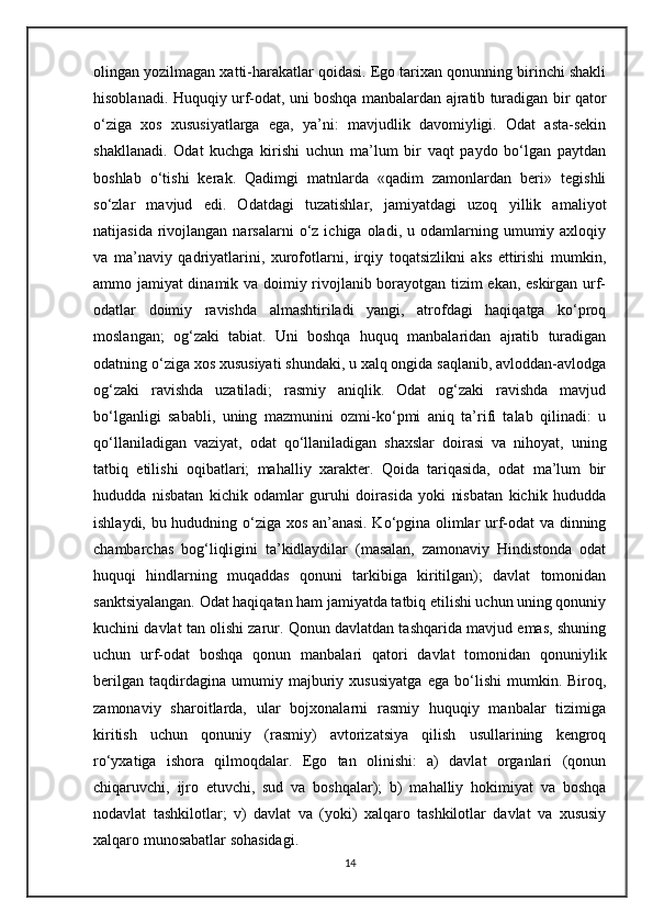 olingan yozilmagan xatti-harakatlar qoidasi. Ego tarixan qonunning birinchi shakli
hisoblanadi. Huquqiy urf-odat, uni boshqa manbalardan ajratib turadigan bir qator
o‘ziga   xos   xususiyatlarga   ega,   ya’ni:   mavjudlik   davomiyligi.   Odat   asta-sekin
shakllanadi.   Odat   kuchga   kirishi   uchun   ma’lum   bir   vaqt   paydo   bo‘lgan   paytdan
boshlab   o‘tishi   kerak.   Qadimgi   matnlarda   «qadim   zamonlardan   beri»   tegishli
so‘zlar   mavjud   edi.   Odatdagi   tuzatishlar,   jamiyatdagi   uzoq   yillik   amaliyot
natijasida  rivojlangan  narsalarni  o‘z  ichiga  oladi,  u  odamlarning  umumiy  axloqiy
va   ma’naviy   qadriyatlarini,   xurofotlarni,   irqiy   toqatsizlikni   aks   ettirishi   mumkin,
ammo jamiyat dinamik va doimiy rivojlanib borayotgan tizim ekan, eskirgan urf-
odatlar   doimiy   ravishda   almashtiriladi   yangi,   atrofdagi   haqiqatga   ko‘proq
moslangan;   og‘zaki   tabiat.   Uni   boshqa   huquq   manbalaridan   ajratib   turadigan
odatning o‘ziga xos xususiyati shundaki, u xalq ongida saqlanib, avloddan-avlodga
og‘zaki   ravishda   uzatiladi;   rasmiy   aniqlik.   Odat   og‘zaki   ravishda   mavjud
bo‘lganligi   sababli,   uning   mazmunini   ozmi-ko‘pmi   aniq   ta’rifi   talab   qilinadi:   u
qo‘llaniladigan   vaziyat,   odat   qo‘llaniladigan   shaxslar   doirasi   va   nihoyat,   uning
tatbiq   etilishi   oqibatlari;   mahalliy   xarakter.   Qoida   tariqasida,   odat   ma’lum   bir
hududda   nisbatan   kichik   odamlar   guruhi   doirasida   yoki   nisbatan   kichik   hududda
ishlaydi, bu hududning o‘ziga xos an’anasi. Ko‘pgina olimlar urf-odat va dinning
chambarchas   bog‘liqligini   ta’kidlaydilar   (masalan,   zamonaviy   Hindistonda   odat
huquqi   hindlarning   muqaddas   qonuni   tarkibiga   kiritilgan);   davlat   tomonidan
sanktsiyalangan. Odat haqiqatan ham jamiyatda tatbiq etilishi uchun uning qonuniy
kuchini davlat tan olishi zarur. Qonun davlatdan tashqarida mavjud emas, shuning
uchun   urf-odat   boshqa   qonun   manbalari   qatori   davlat   tomonidan   qonuniylik
berilgan   taqdirdagina   umumiy   majburiy   xususiyatga   ega   bo‘lishi   mumkin.   Biroq,
zamonaviy   sharoitlarda,   ular   bojxonalarni   rasmiy   huquqiy   manbalar   tizimiga
kiritish   uchun   qonuniy   (rasmiy)   avtorizatsiya   qilish   usullarining   kengroq
ro‘yxatiga   ishora   qilmoqdalar.   Ego   tan   olinishi:   a)   davlat   organlari   (qonun
chiqaruvchi,   ijro   etuvchi,   sud   va   boshqalar);   b)   mahalliy   hokimiyat   va   boshqa
nodavlat   tashkilotlar;   v)   davlat   va   (yoki)   xalqaro   tashkilotlar   davlat   va   xususiy
xalqaro munosabatlar sohasidagi.
14