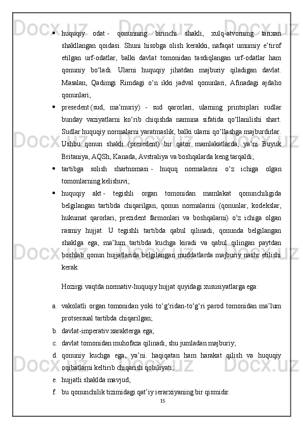  huquqiy   odat   -   qonunning   birinchi   shakli,   xulq-atvorning   tarixan
shakllangan   qoidasi.   Shuni   hisobga   olish   kerakki,   nafaqat   umumiy   e’tirof
etilgan   urf-odatlar,   balki   davlat   tomonidan   tasdiqlangan   urf-odatlar   ham
qonuniy   bo‘ladi.   Ularni   huquqiy   jihatdan   majburiy   qiladigan   davlat.
Masalan,   Qadimgi   Rimdagi   o‘n   ikki   jadval   qonunlari,   Afinadagi   ajdaho
qonunlari;
 presedent   (sud,   ma’muriy)   -   sud   qarorlari,   ularning   printsiplari   sudlar
bunday   vaziyatlarni   ko‘rib   chiqishda   namuna   sifatida   qo‘llanilishi   shart.
Sudlar huquqiy normalarni yaratmaslik, balki ularni qo‘llashga majburdirlar.
Ushbu   qonun   shakli   (presedent)   bir   qator   mamlakatlarda,   ya’ni   Buyuk
Britaniya, AQSh, Kanada, Avstraliya va boshqalarda keng tarqaldi;
 tartibga   solish   shartnomasi   -   huquq   normalarini   o‘z   ichiga   olgan
tomonlarning kelishuvi;
 huquqiy   akt   -   tegishli   organ   tomonidan   mamlakat   qonunchiligida
belgilangan   tartibda   chiqarilgan,   qonun   normalarini   (qonunlar,   kodekslar,
hukumat   qarorlari,   prezident   farmonlari   va   boshqalarni)   o‘z   ichiga   olgan
rasmiy   hujjat.   U   tegishli   tartibda   qabul   qilinadi,   qonunda   belgilangan
shaklga   ega,   ma’lum   tartibda   kuchga   kiradi   va   qabul   qilingan   paytdan
boshlab  qonun  hujjatlarida  belgilangan  muddatlarda  majburiy  nashr   etilishi
kerak.
Hozirgi vaqtda normativ-huquqiy hujjat quyidagi xususiyatlarga ega:
a. vakolatli  organ  tomonidan yoki  to‘g‘ridan-to‘g‘ri  parod tomonidan ma’lum
protsessual tartibda chiqarilgan;
b. davlat-imperativ xarakterga ega;
c. davlat tomonidan muhofaza qilinadi, shu jumladan majburiy;
d. qonuniy   kuchga   ega,   ya’ni.   haqiqatan   ham   harakat   qilish   va   huquqiy
oqibatlarni keltirib chiqarish qobiliyati;
e. hujjatli shaklda mavjud;
f. bu qonunchilik tizimidagi qat’iy ierarxiyaning bir qismidir.
15