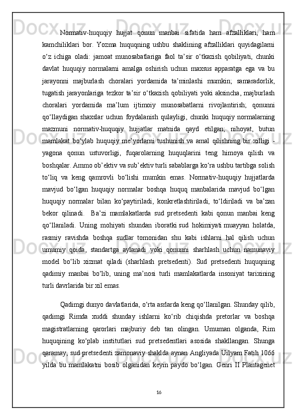 Normativ-huquqiy   hujjat   qonun   manbai   sifatida   ham   afzalliklari,   ham
kamchiliklari   bor.   Yozma   huquqning   ushbu   shaklining   afzalliklari   quyidagilarni
o‘z   ichiga   oladi:   jamoat   munosabatlariga   faol   ta’sir   o‘tkazish   qobiliyati,   chunki
davlat   huquqiy   normalarni   amalga   oshirish   uchun   maxsus   apparatga   ega   va   bu
jarayonni   majburlash   choralari   yordamida   ta’minlashi   mumkin;   samaradorlik,
tugatish   jarayonlariga   tezkor   ta’sir   o‘tkazish   qobiliyati   yoki   aksincha,   majburlash
choralari   yordamida   ma’lum   ijtimoiy   munosabatlarni   rivojlantirish;   qonunni
qo‘llaydigan   shaxslar   uchun   foydalanish   qulayligi,   chunki   huquqiy   normalarning
mazmuni   normativ-huquqiy   hujjatlar   matnida   qayd   etilgan;   nihoyat,   butun
mamlakat   bo‘ylab   huquqiy   me’yorlarni   tushunish   va   amal   qilishning   bir   xilligi   -
yagona   qonun   ustuvorligi,   fuqarolarning   huquqlarini   teng   himoya   qilish   va
boshqalar. Ammo ob’ektiv va sub’ektiv turli sabablarga ko‘ra ushbu tartibga solish
to‘liq   va   keng   qamrovli   bo‘lishi   mumkin   emas.   Normativ-huquqiy   hujjatlarda
mavjud   bo‘lgan   huquqiy   normalar   boshqa   huquq   manbalarida   mavjud   bo‘lgan
huquqiy   normalar   bilan   ko‘paytiriladi,   konkretlashtiriladi,   to‘ldiriladi   va   ba’zan
bekor   qilinadi.     Ba’zi   mamlakatlarda   sud   pretsedenti   kabi   qonun   manbai   keng
qo‘llaniladi.   Uning   mohiyati   shundan   iboratki   sud   hokimiyati   muayyan   holatda,
rasmiy   ravishda   boshqa   sudlar   tomonidan   shu   kabi   ishlarni   hal   qilish   uchun
umumiy   qoida,   standartga   aylanadi   yoki   qonunni   sharhlash   uchun   namunaviy
model   bo‘lib   xizmat   qiladi   (sharhlash   pretsedenti).   Sud   pretsedenti   huquqning
qadimiy   manbai   bo‘lib,   uning   ma’nosi   turli   mamlakatlarda   insoniyat   tarixining
turli davrlarida bir xil emas.
Qadimgi dunyo davlatlarida, o‘rta asrlarda keng qo‘llanilgan. Shunday qilib,
qadimgi   Rimda   xuddi   shunday   ishlarni   ko‘rib   chiqishda   pretorlar   va   boshqa
magistratlarning   qarorlari   majburiy   deb   tan   olingan.   Umuman   olganda,   Rim
huquqining   ko‘plab   institutlari   sud   pretsedentlari   asosida   shakllangan.   Shunga
qaramay, sud pretsedenti zamonaviy shaklda aynan Angliyada Uilyam Fatih 1066
yilda   bu   mamlakatni   bosib   olganidan   keyin   paydo   bo‘lgan.   Genri   II   Plantagenet
16