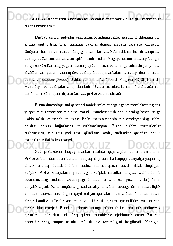 (1154-1189) islohotlaridan boshlab toj nomidan hukmronlik qiladigan mehmonlar
tashrif buyurishadi.
Dastlab   ushbu   sudyalar   vakolatiga   kiradigan   ishlar   guruhi   cheklangan   edi,
ammo   vaqt   o‘tishi   bilan   ularning   vakolat   doirasi   sezilarli   darajada   kengaydi.
Sudyalar   tomonidan   ishlab   chiqilgan   qarorlar   shu   kabi   ishlarni   ko‘rib   chiqishda
boshqa sudlar tomonidan asos qilib olindi. Butun Angliya uchun umumiy bo‘lgan
sud pretsedentlarining yagona tizimi paydo bo‘lishi va tartibga solinishi jarayonida
shakllangan   qonun,   shuningdek   boshqa   huquq   manbalari   umumiy   deb   nomlana
boshladi (   umumiy Qonun ). Ushbu qonun manbai hozirda Angliya, AQSh, Kanada,
Avstraliya   va   boshqalarda   qo‘llaniladi.   Ushbu   mamlakatlarning   barchasida   sud
hisobotlari e’lon qilinadi, ulardan sud pretsedentlari olinadi.
Butun dunyodagi sud qarorlari taniqli vakolatlarga ega va mamlakatning eng
yuqori  sudi  tomonidan sud amaliyotini umumlashtirish qonunlarning bajarilishiga
ijobiy   ta’sir   ko‘rsatishi   mumkin.   Ba’zi   mamlakatlarda   sud   amaliyotining   ushbu
qoidasi   qonun   hujjatlarida   mustahkamlangan.   Biroq,   ushbu   mamlakatlar
tashqarisida,   sud   amaliyoti   amal   qiladigan   joyda,   sudlarning   qarorlari   qonun
manbalari sifatida ishlamaydi.
Sud   pretsedenti   huquq   manbai   sifatida   quyidagilar   bilan   tavsiflanadi.
Pretsedent har doim iloji boricha aniqroq, iloji boricha haqiqiy vaziyatga yaqinroq,
chunki   u   aniq,   alohida   holatlar,   hodisalarni   hal   qilish   asosida   ishlab   chiqilgan;
ko‘plik.   Pretsedentsiyalarni   yaratadigan   ko‘plab   misollar   mavjud.   Ushbu   holat,
ikkinchisining   muhim   davomiyligi   (o‘nlab,   ba’zan   esa   yuzlab   yillar)   bilan
birgalikda   juda   katta   miqdordagi   sud   amaliyoti   uchun   javobgardir;   nomuvofiqlik
va   moslashuvchanlik.   Ilgari   qayd   etilgan   qoidalar   orasida   ham   biri   tomonidan
chiqarilganligi   ta’kidlangan   edi   davlat   idorasi ,   qarama-qarshiliklar   va   qarama-
qarshiliklar   mavjud.   Bundan   tashqari,   shunga   o‘xshash   ishlarda   turli   sudlarning
qarorlari   bir-biridan   juda   farq   qilishi   mumkinligi   ajablanarli   emas.   Bu   sud
pretsedentining   huquq   manbai   sifatida   egiluvchanligini   belgilaydi.   Ko‘pgina
17