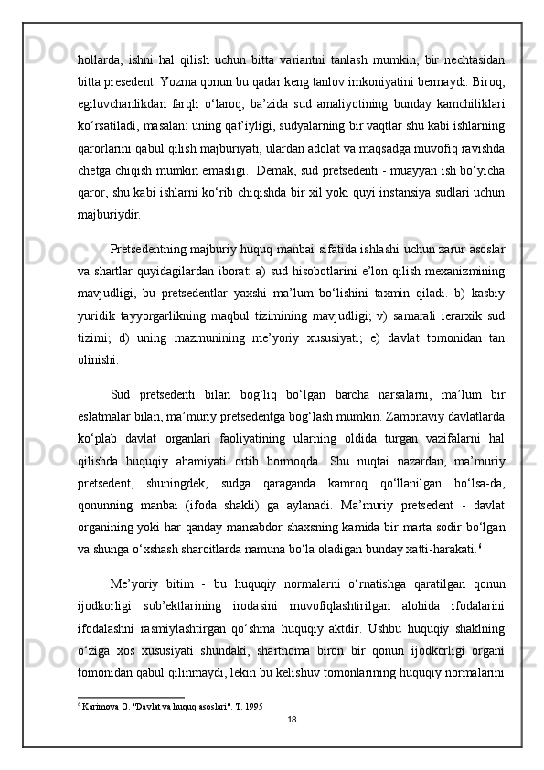 hollarda,   ishni   hal   qilish   uchun   bitta   variantni   tanlash   mumkin,   bir   nechtasidan
bitta presedent. Yozma qonun bu qadar keng tanlov imkoniyatini bermaydi. Biroq,
egiluvchanlikdan   farqli   o‘laroq,   ba’zida   sud   amaliyotining   bunday   kamchiliklari
ko‘rsatiladi, masalan: uning qat’iyligi, sudyalarning bir vaqtlar shu kabi ishlarning
qarorlarini qabul qilish majburiyati, ulardan adolat va maqsadga muvofiq ravishda
chetga chiqish mumkin emasligi.  Demak, sud pretsedenti - muayyan ish bo‘yicha
qaror, shu kabi ishlarni ko‘rib chiqishda bir xil yoki quyi instansiya sudlari uchun
majburiydir.
Pretsedentning majburiy huquq manbai sifatida ishlashi uchun zarur asoslar
va shartlar  quyidagilardan iborat: a) sud hisobotlarini  e’lon qilish mexanizmining
mavjudligi,   bu   pretsedentlar   yaxshi   ma’lum   bo‘lishini   taxmin   qiladi.   b)   kasbiy
yuridik   tayyorgarlikning   maqbul   tizimining   mavjudligi;   v)   samarali   ierarxik   sud
tizimi;   d)   uning   mazmunining   me’yoriy   xususiyati;   e)   davlat   tomonidan   tan
olinishi.
Sud   pretsedenti   bilan   bog‘liq   bo‘lgan   barcha   narsalarni,   ma’lum   bir
eslatmalar bilan, ma’muriy pretsedentga bog‘lash mumkin. Zamonaviy davlatlarda
ko‘plab   davlat   organlari   faoliyatining   ularning   oldida   turgan   vazifalarni   hal
qilishda   huquqiy   ahamiyati   ortib   bormoqda.   Shu   nuqtai   nazardan,   ma’muriy
pretsedent,   shuningdek,   sudga   qaraganda   kamroq   qo‘llanilgan   bo‘lsa-da,
qonunning   manbai   (ifoda   shakli)   ga   aylanadi.   Ma’muriy   pretsedent   -   davlat
organining yoki har qanday mansabdor  shaxsning kamida bir marta sodir bo‘lgan
va shunga o‘xshash sharoitlarda namuna bo‘la oladigan bunday xatti-harakati. 6
Me’yoriy   bitim   -   bu   huquqiy   normalarni   o‘rnatishga   qaratilgan   qonun
ijodkorligi   sub’ektlarining   irodasini   muvofiqlashtirilgan   alohida   ifodalarini
ifodalashni   rasmiylashtirgan   qo‘shma   huquqiy   aktdir.   Ushbu   huquqiy   shaklning
o‘ziga   xos   xususiyati   shundaki,   shartnoma   biron   bir   qonun   ijodkorligi   organi
tomonidan qabul qilinmaydi, lekin bu kelishuv tomonlarining huquqiy normalarini
6
  Karimova O. "Davlat va huquq asoslari". T. 1995
18