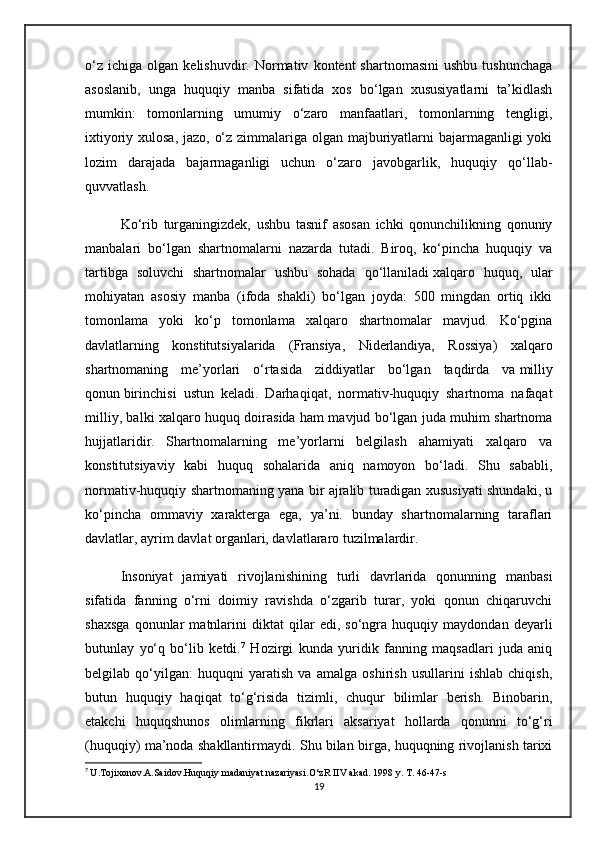o‘z   ichiga   olgan  kelishuvdir.   Normativ   kontent   shartnomasini   ushbu   tushunchaga
asoslanib,   unga   huquqiy   manba   sifatida   xos   bo‘lgan   xususiyatlarni   ta’kidlash
mumkin:   tomonlarning   umumiy   o‘zaro   manfaatlari,   tomonlarning   tengligi,
ixtiyoriy xulosa, jazo, o‘z zimmalariga olgan majburiyatlarni bajarmaganligi  yoki
lozim   darajada   bajarmaganligi   uchun   o‘zaro   javobgarlik,   huquqiy   qo‘llab-
quvvatlash.
Ko‘rib   turganingizdek,   ushbu   tasnif   asosan   ichki   qonunchilikning   qonuniy
manbalari   bo‘lgan   shartnomalarni   nazarda   tutadi.   Biroq,   ko‘pincha   huquqiy   va
tartibga   soluvchi   shartnomalar   ushbu   sohada   qo‘llaniladi   xalqaro   huquq ,   ular
mohiyatan   asosiy   manba   (ifoda   shakli)   bo‘lgan   joyda:   500   mingdan   ortiq   ikki
tomonlama   yoki   ko‘p   tomonlama   xalqaro   shartnomalar   mavjud.   Ko‘pgina
davlatlarning   konstitutsiyalarida   (Fransiya,   Niderlandiya,   Rossiya)   xalqaro
shartnomaning   me’yorlari   o‘rtasida   ziddiyatlar   bo‘lgan   taqdirda   va   milliy
qonun   birinchisi   ustun   keladi.   Darhaqiqat,   normativ-huquqiy   shartnoma   nafaqat
milliy, balki xalqaro huquq doirasida ham mavjud bo‘lgan juda muhim shartnoma
hujjatlaridir.   Shartnomalarning   me’yorlarni   belgilash   ahamiyati   xalqaro   va
konstitutsiyaviy   kabi   huquq   sohalarida   aniq   namoyon   bo‘ladi.   Shu   sababli,
normativ-huquqiy shartnomaning yana bir ajralib turadigan xususiyati shundaki, u
ko‘pincha   ommaviy   xarakterga   ega,   ya’ni.   bunday   shartnomalarning   taraflari
davlatlar, ayrim davlat organlari, davlatlararo tuzilmalardir.
Insoniyat   jamiyati   rivojlanishining   turli   davrlarida   qonunning   manbasi
sifatida   fanning   o‘rni   doimiy   ravishda   o‘zgarib   turar,   yoki   qonun   chiqaruvchi
shaxsga   qonunlar   matnlarini   diktat   qilar   edi,   so‘ngra   huquqiy   maydondan   deyarli
butunlay   yo‘q   bo‘lib   ketdi. 7
  Hozirgi   kunda   yuridik   fanning   maqsadlari   juda   aniq
belgilab   qo‘yilgan:   huquqni   yaratish   va   amalga   oshirish   usullarini   ishlab   chiqish,
butun   huquqiy   haqiqat   to‘g‘risida   tizimli,   chuqur   bilimlar   berish.   Binobarin,
etakchi   huquqshunos   olimlarning   fikrlari   aksariyat   hollarda   qonunni   to‘g‘ri
(huquqiy) ma’noda shakllantirmaydi. Shu bilan birga, huquqning rivojlanish tarixi
7
  U.Tojixonov.A.Saidov.Huquqiy madaniyat nazariyasi.O‘zR IIV akad. 1998 y. T. 46-47-s
19