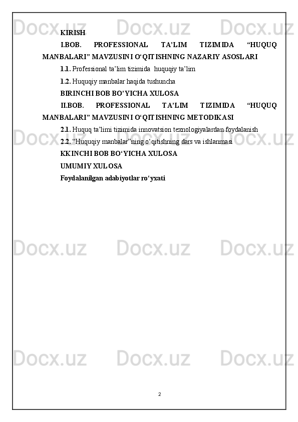 KIRISH
I.BOB.   PROFESSIONAL   TA’LIM   TIZIMIDA   “HUQUQ
MANBALARI” MAVZUSINI O‘QITISHNING NAZARIY ASOSLARI   
1.1.  Professional ta’lim tizimida   huquqiy ta’lim
1.2.   Huquqiy manbalar haqida tushuncha 
BIRINCHI BOB BO’YICHA XULOSA
II.BOB.   PROFESSIONAL   TA’LIM   TIZIMIDA   “HUQUQ
MANBALARI” MAVZUSINI O‘QITISHNING  METODIKA SI
2. 1.  Huquq ta’limi tizimida innovatsion texnologiyalardan foydalanish
2.2 .   “Huquqiy manbalar”ning o‘qitishning dars va ishlanmasi
KKINCHI BOB BO‘YICHA XULOSA
UMUMIY XULOSA
Foydalanilgan adabiyotlar ro‘yxati
2