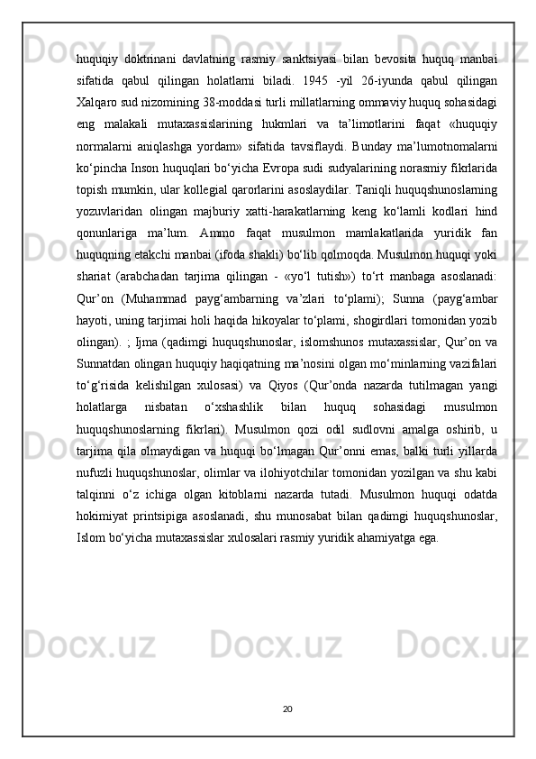 huquqiy   doktrinani   davlatning   rasmiy   sanktsiyasi   bilan   bevosita   huquq   manbai
sifatida   qabul   qilingan   holatlarni   biladi.   1945   -yil   26-iyunda   qabul   qilingan
Xalqaro sud nizomining 38-moddasi turli millatlarning ommaviy huquq sohasidagi
eng   malakali   mutaxassislarining   hukmlari   va   ta’limotlarini   faqat   «huquqiy
normalarni   aniqlashga   yordam»   sifatida   tavsiflaydi.   Bunday   ma’lumotnomalarni
ko‘pincha Inson huquqlari bo‘yicha Evropa sudi sudyalarining norasmiy fikrlarida
topish mumkin, ular kollegial qarorlarini asoslaydilar. Taniqli huquqshunoslarning
yozuvlaridan   olingan   majburiy   xatti-harakatlarning   keng   ko‘lamli   kodlari   hind
qonunlariga   ma’lum.   Ammo   faqat   musulmon   mamlakatlarida   yuridik   fan
huquqning etakchi manbai (ifoda shakli) bo‘lib qolmoqda. Musulmon huquqi yoki
shariat   (arabchadan   tarjima   qilingan   -   «yo‘l   tutish»)   to‘rt   manbaga   asoslanadi:
Qur’on   (Muhammad   payg‘ambarning   va’zlari   to‘plami);   Sunna   (payg‘ambar
hayoti, uning tarjimai holi haqida hikoyalar to‘plami, shogirdlari tomonidan yozib
olingan).   ;   Ijma   (qadimgi   huquqshunoslar,   islomshunos   mutaxassislar,   Qur’on   va
Sunnatdan olingan huquqiy haqiqatning ma’nosini olgan mo‘minlarning vazifalari
to‘g‘risida   kelishilgan   xulosasi)   va   Qiyos   (Qur’onda   nazarda   tutilmagan   yangi
holatlarga   nisbatan   o‘xshashlik   bilan   huquq   sohasidagi   musulmon
huquqshunoslarning   fikrlari).   Musulmon   qozi   odil   sudlovni   amalga   oshirib,   u
tarjima   qila   olmaydigan   va   huquqi   bo‘lmagan   Qur’onni   emas,   balki   turli   yillarda
nufuzli huquqshunoslar, olimlar va ilohiyotchilar tomonidan yozilgan va shu kabi
talqinni   o‘z   ichiga   olgan   kitoblarni   nazarda   tutadi.   Musulmon   huquqi   odatda
hokimiyat   printsipiga   asoslanadi,   shu   munosabat   bilan   qadimgi   huquqshunoslar,
Islom bo‘yicha mutaxassislar xulosalari rasmiy yuridik ahamiyatga ega.
20