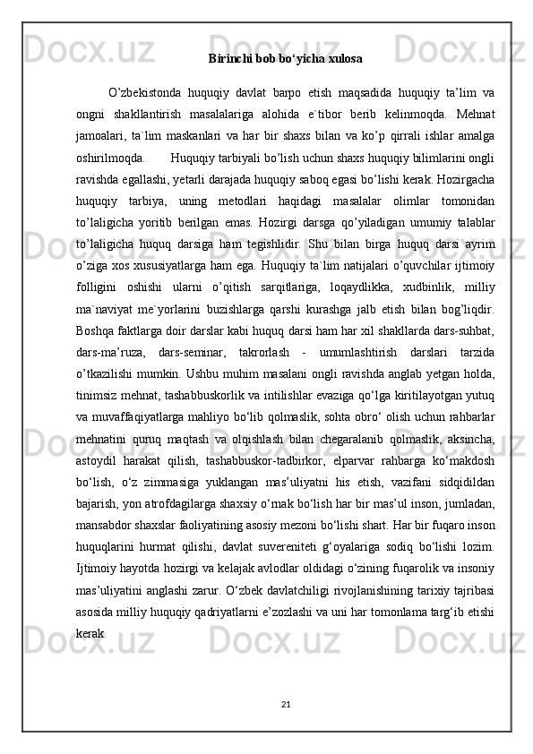 Birinchi bob bo‘yicha xulosa
O’zbekistonda   huquqiy   davlat   barpo   etish   maqsadida   huquqiy   ta’lim   va
ongni   shakllantirish   masalalariga   alohida   e`tibor   berib   kelinmoqda.   Mehnat
jamoalari,   ta`lim   maskanlari   va   har   bir   shaxs   bilan   va   ko’p   qirrali   ishlar   amalga
oshirilmoqda .   Huquqiy tarbiyali bo’lish uchun shaxs huquqiy bilimlarini ongli
ravishda egallashi, yetarli darajada huquqiy saboq egasi bo’lishi kerak. Hozirgacha
huquqiy   tarbiya,   uning   metodlari   haqidagi   masalalar   olimlar   tomonidan
to’laligicha   yoritib   berilgan   emas.   Hozirgi   darsga   qo’yiladigan   umumiy   talablar
to’laligicha   huquq   darsiga   ham   tegishlidir.   Shu   bilan   birga   huquq   darsi   ayrim
o’ziga  xos xususiyatlarga  ham  ega.   Huquqiy ta`lim  natijalari  o’quvchilar  ijtimoiy
folligini   oshishi   ularni   o’qitish   sarqitlariga,   loqaydlikka,   xudbinlik,   milliy
ma`naviyat   me`yorlarini   buzishlarga   qarshi   kurashga   jalb   etish   bilan   bog’liqdir.
Boshqa faktlarga doir darslar kabi huquq darsi ham har xil shakllarda dars-suhbat,
dars-ma’ruza,   dars-seminar,   takrorlash   -   umumlashtirish   darslari   tarzida
o’tkazilishi  mumkin.   Ushbu muhim masalani  ongli ravishda anglab yetgan holda,
tinimsiz mehnat, tashabbuskorlik va intilishlar evaziga qo‘lga kiritilayotgan yutuq
va muvaffaqiyatlarga mahliyo bo‘lib qolmaslik, sohta obro‘ olish uchun rahbarlar
mehnatini   quruq   maqtash   va   olqishlash   bilan   chegaralanib   qolmaslik,   aksincha,
astoydil   harakat   qilish,   tashabbuskor-tadbirkor,   elparvar   rahbarga   ko‘makdosh
bo‘lish,   o‘z   zimmasiga   yuklangan   mas’uliyatni   his   etish,   vazifani   sidqidildan
bajarish, yon atrofdagilarga shaxsiy o‘rnak bo‘lish har bir mas’ul inson, jumladan,
mansabdor shaxslar faoliyatining asosiy mezoni bo‘lishi shart.  Har bir fuqaro inson
huquqlarini   hurmat   qilishi,   davlat   suvereniteti   g‘oyalariga   sodiq   bo‘lishi   lozim.
Ijtimoiy hayotda hozirgi va kelajak avlodlar oldidagi o‘zining fuqarolik va insoniy
mas’uliyatini anglashi  zarur. O‘zbek davlatchiligi rivojlanishining tarixiy tajribasi
asosida milliy huquqiy qadriyatlarni e’zozlashi va uni har tomonlama targ‘ib etishi
kerak. 
21