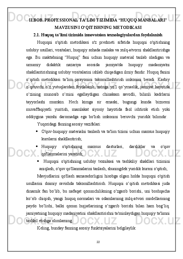 II.BOB.  PROFESSIONAL TA’LIM TIZIMIDA “HUQUQ MANBALARI”
MAVZUSINI O‘QITISHNING  METODIKASI
2. 1 .  Huquq ta’limi tizimida innovatsion texnologiyalardan foydalanish
Huquqni   o'qitish   metodikasi   o'z   predmeti   sifatida   huquqni   o'qitishning
uslubiy usullari, vositalari, huquqiy sohada malaka va xulq-atvorni shakllantirishga
ega.   Bu   maktabning   “Huquq”   fani   uchun   huquqiy   material   tanlab   oladigan   va
umumiy   didaktik   nazariya   asosida   jamiyatda   huquqiy   madaniyatni
shakllantirishning uslubiy vositalarini ishlab chiqadigan ilmiy fandir.  Huquq fanini
o‘qitish   metodikasi   ta’lim   jarayonini   takomillashtirish   imkonini   beradi.   Kasbiy
o‘qituvchi   o‘z   yutuqlaridan   foydalanib,   xatoga   yo‘l   qo‘ymaslik,   jamiyat   hayotida
o‘zining   munosib   o‘rnini   egallaydigan   chinakam   savodli,   bilimli   kadrlarni
tayyorlashi   mumkin.   Hech   kimga   sir   emaski,   bugungi   kunda   biznesni
muvaffaqiyatli   yuritish,   mamlakat   siyosiy   hayotida   faol   ishtirok   etish   yoki
oddiygina   yaxshi   daromadga   ega   bo'lish   imkonini   beruvchi   yuridik   bilimdir.  
Yuqoridagi fanning asosiy vazifalari:
 O'quv-huquqiy materialni tanlash va ta'lim tizimi uchun maxsus huquqiy
kurslarni shakllantirish;
 Huquqiy   o'qitishning   maxsus   dasturlari,   darsliklar   va   o'quv
qo'llanmalarini yaratish;
     Huquqni   o'qitishning   uslubiy   texnikasi   va   tashkiliy   shakllari   tizimini
aniqlash, o'quv qo'llanmalarini tanlash, shuningdek yuridik kursni o'qitish;
Mavjudlarini   qo'llash   samaradorligini   hisobga   olgan   holda   huquqni   o'qitish
usullarini   doimiy   ravishda   takomillashtirish.   Huquqni   o‘qitish   metodikasi   juda
dinamik   fan   bo‘lib,   bu   nafaqat   qonunchilikning   o‘zgarib   borishi,   uni   boshqacha
ko‘rib   chiqish,   yangi   huquq   normalari   va   odamlarning   xulq-atvori   modellarining
paydo   bo‘lishi,   balki   qonun   hujjatlarining   o‘zgarib   borishi   bilan   ham   bog‘liq.
jamiyatning huquqiy madaniyatini shakllantirishni ta'minlaydigan huquqiy ta'limni
tashkil etishga olimlarning. 
Keling, bunday fanning asosiy funktsiyalarini belgilaylik:
22
