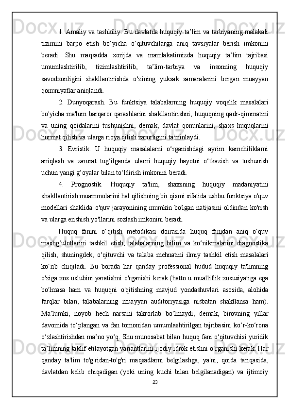 1. Amaliy va tashkiliy. Bu davlatda huquqiy ta’lim va tarbiyaning malakali
tizimini   barpo   etish   bo‘yicha   o‘qituvchilarga   aniq   tavsiyalar   berish   imkonini
beradi.   Shu   maqsadda   xorijda   va   mamlakatimizda   huquqiy   ta’lim   tajribasi
umumlashtirilib,   tizimlashtirilib,   ta’lim-tarbiya   va   insonning   huquqiy
savodxonligini   shakllantirishda   o‘zining   yuksak   samaralarini   bergan   muayyan
qonuniyatlar aniqlandi.
2.   Dunyoqarash.   Bu   funktsiya   talabalarning   huquqiy   voqelik   masalalari
bo'yicha ma'lum barqaror qarashlarini shakllantirishni, huquqning qadr-qimmatini
va   uning   qoidalarini   tushunishni,   demak,   davlat   qonunlarini,   shaxs   huquqlarini
hurmat qilish va ularga rioya qilish zarurligini ta'minlaydi.
3.   Evristik.   U   huquqiy   masalalarni   o‘rganishdagi   ayrim   kamchiliklarni
aniqlash   va   zarurat   tug‘ilganda   ularni   huquqiy   hayotni   o‘tkazish   va   tushunish
uchun yangi g‘oyalar bilan to‘ldirish imkonini beradi.
4.   Prognostik.   Huquqiy   ta'lim,   shaxsning   huquqiy   madaniyatini
shakllantirish muammolarini hal qilishning bir qismi sifatida ushbu funktsiya o'quv
modellari   shaklida   o'quv   jarayonining   mumkin   bo'lgan   natijasini   oldindan   ko'rish
va ularga erishish yo'llarini sozlash imkonini beradi.
Huquq   fanini   o‘qitish   metodikasi   doirasida   huquq   fanidan   aniq   o‘quv
mashg‘ulotlarini   tashkil   etish,   talabalarning   bilim   va   ko‘nikmalarini   diagnostika
qilish,   shuningdek,   o‘qituvchi   va   talaba   mehnatini   ilmiy   tashkil   etish   masalalari
ko‘rib   chiqiladi.   Bu   borada   har   qanday   professional   hudud   huquqiy   ta'limning
o'ziga xos uslubini yaratishni o'rganishi kerak (hatto u mualliflik xususiyatiga ega
bo'lmasa   ham   va   huquqni   o'qitishning   mavjud   yondashuvlari   asosida,   alohida
farqlar   bilan,   talabalarning   muayyan   auditoriyasiga   nisbatan   shakllansa   ham).
Ma’lumki,   noyob   hech   narsani   takrorlab   bo‘lmaydi,   demak,   birovning   yillar
davomida  to‘plangan   va  fan   tomonidan   umumlashtirilgan  tajribasini   ko‘r-ko‘rona
o‘zlashtirishdan ma’no yo‘q. Shu munosabat bilan huquq fani o‘qituvchisi yuridik
ta’limning taklif etilayotgan variantlarini ijodiy idrok etishni o‘rganishi kerak. Har
qanday   ta'lim   to'g'ridan-to'g'ri   maqsadlarni   belgilashga,   ya'ni,   qoida   tariqasida,
davlatdan   kelib   chiqadigan   (yoki   uning   kuchi   bilan   belgilanadigan)   va   ijtimoiy
23
