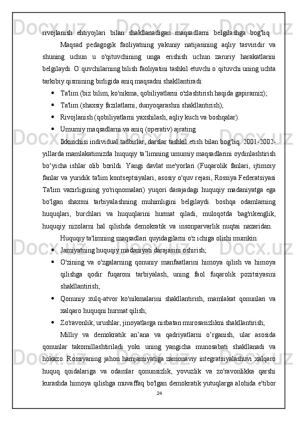 rivojlanish   ehtiyojlari   bilan   shakllanadigan   maqsadlarni   belgilashga   bog'liq.  
Maqsad   pedagogik   faoliyatning   yakuniy   natijasining   aqliy   tasviridir   va
shuning   uchun   u   o'qituvchining   unga   erishish   uchun   zaruriy   harakatlarini
belgilaydi. O`quvchilarning bilish faoliyatini tashkil etuvchi o`qituvchi uning uchta
tarkibiy qismining birligida aniq maqsadni shakllantiradi:
 Ta'lim (biz bilim, ko'nikma, qobiliyatlarni o'zlashtirish haqida gapiramiz);
 Ta'lim (shaxsiy fazilatlarni, dunyoqarashni shakllantirish);
 Rivojlanish (qobiliyatlarni yaxshilash, aqliy kuch va boshqalar).
 Umumiy maqsadlarni va aniq (operativ) ajrating. 
Ikkinchisi individual tadbirlar, darslar tashkil etish bilan bog'liq. 2001-2002-
yillarda mamlakatimizda huquqiy ta’limning umumiy maqsadlarini oydinlashtirish
bo‘yicha   ishlar   olib   borildi.   Yangi   davlat   me'yorlari   (Fuqarolik   fanlari,   ijtimoiy
fanlar va yuridik ta'lim kontseptsiyalari, asosiy o'quv rejasi, Rossiya Federatsiyasi
Ta'lim   vazirligining   yo'riqnomalari)   yuqori   darajadagi   huquqiy   madaniyatga   ega
bo'lgan   shaxsni   tarbiyalashning   muhimligini   belgilaydi.   boshqa   odamlarning
huquqlari,   burchlari   va   huquqlarini   hurmat   qiladi,   muloqotda   bag'rikenglik,
huquqiy   nizolarni   hal   qilishda   demokratik   va   insonparvarlik   nuqtai   nazaridan.  
Huquqiy ta'limning maqsadlari quyidagilarni o'z ichiga olishi mumkin:
 Jamiyatning huquqiy madaniyati darajasini oshirish;
 O'zining   va   o'zgalarning   qonuniy   manfaatlarini   himoya   qilish   va   himoya
qilishga   qodir   fuqaroni   tarbiyalash,   uning   faol   fuqarolik   pozitsiyasini
shakllantirish;
 Qonuniy   xulq-atvor   ko'nikmalarini   shakllantirish,   mamlakat   qonunlari   va
xalqaro huquqni hurmat qilish;
 Zo'ravonlik, urushlar, jinoyatlarga nisbatan murosasizlikni shakllantirish;
Milliy   va   demokratik   an’ana   va   qadriyatlarni   o‘rganish,   ular   asosida
qonunlar   takomillashtiriladi   yoki   uning   yangicha   munosabati   shakllanadi   va
hokazo.   Rossiyaning   jahon   hamjamiyatiga   zamonaviy   integratsiyalashuvi   xalqaro
huquq   qoidalariga   va   odamlar   qonunsizlik,   yovuzlik   va   zo'ravonlikka   qarshi
kurashda himoya qilishga muvaffaq bo'lgan demokratik yutuqlarga alohida e'tibor
24