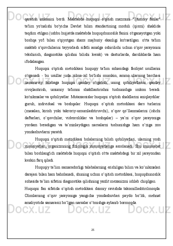 qaratish   imkonini   berdi.   Maktabda   huquqni   o'qitish   mazmuni   "Ijtimoiy   fanlar"
ta'lim   yo'nalishi   bo'yicha   Davlat   bilim   standartining   moduli   (qismi)   shaklida
taqdim etilgan (ushbu hujjatda maktabda huquqshunoslik fanini o'rganayotgan yoki
boshqa   yo'l   bilan   o'qiyotgan   shaxs   majburiy   ekanligi   ko'rsatilgan.   o'rta   ta'lim
maktab   o'quvchilarini   tayyorlash   sifatli   amalga   oshirilishi   uchun   o'quv   jarayonini
tekshirish,   diagnostika   qilishni   bilishi   kerak)   va   dasturlarda,   darsliklarda   ham
ifodalangan.
Huquqni   o'qitish   metodikasi   huquqiy   ta'lim   sohasidagi   faoliyat   usullarini
o'rganadi   -   bu   usullar   juda   xilma-xil   bo'lishi   mumkin,   ammo   ularning   barchasi
zamonaviy   talabaga   huquqni   qanday   o'rgatish,   uning   qobiliyatlarini   qanday
rivojlantirish,   umumiy   ta'limni   shakllantirishni   tushunishga   imkon   beradi.
ko'nikmalar va qobiliyatlar. Mutaxassislar huquqni o'qitish shakllarini aniqlaydilar:
guruh,   individual   va   boshqalar.   Huquqni   o‘qitish   metodikasi   dars   turlarini
(masalan,   kirish   yoki   takroriy-umumlashtiruvchi),   o‘quv   qo‘llanmalarini   (ishchi
daftarlari,   o‘quvchilar,   videoroliklar   va   boshqalar)   –   ya’ni   o‘quv   jarayoniga
yordam   beradigan   va   ta’minlaydigan   narsalarni   tushunishga   ham   o‘ziga   xos
yondashuvlarni yaratdi. 
Huquqni   o'qitish   metodikasi   bolalarning   bilish   qobiliyatlari,   ularning   yosh
xususiyatlari,   organizmning   fiziologik   xususiyatlariga   asoslanadi.   Shu   munosabat
bilan   boshlang'ich   maktabda   huquqni   o'qitish   o'rta   maktabdagi   bir   xil   jarayondan
keskin farq qiladi.
Huquqiy ta’lim samaradorligi talabalarning erishilgan bilim va ko‘nikmalari
darajasi bilan ham baholanadi, shuning uchun o‘qitish metodikasi, huquqshunoslik
sohasida ta’lim sifatini diagnostika qilishning yaxlit mexanizmi ishlab chiqilgan.
Huquqni   fan   sifatida   o‘qitish   metodikasi   doimiy   ravishda   takomillashtirilmoqda.
Olimlarning   o‘quv   jarayoniga   yangicha   yondashuvlari   paydo   bo‘ldi,   mehnat
amaliyotida samarasiz bo‘lgan narsalar o‘tmishga aylanib bormoqda.
25 