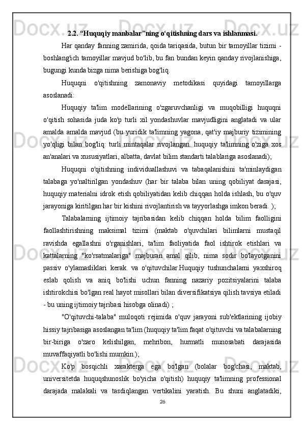 2.2. “Huquqiy manbalar”ning o‘qitishning dars va ishlanmasi.
Har qanday fanning zamirida, qoida tariqasida, butun bir tamoyillar tizimi -
boshlang'ich tamoyillar mavjud bo'lib, bu fan bundan keyin qanday rivojlanishiga,
bugungi kunda bizga nima berishiga bog'liq.
Huquqni   o'qitishning   zamonaviy   metodikasi   quyidagi   tamoyillarga
asoslanadi:
Huquqiy   ta'lim   modellarining   o'zgaruvchanligi   va   muqobilligi   huquqni
o'qitish   sohasida   juda   ko'p   turli   xil   yondashuvlar   mavjudligini   anglatadi   va   ular
amalda   amalda   mavjud   (bu   yuridik   ta'limning   yagona,   qat'iy   majburiy   tizimining
yo'qligi   bilan   bog'liq:   turli   mintaqalar   rivojlangan.   huquqiy   ta'limning   o'ziga   xos
an'analari va xususiyatlari, albatta, davlat bilim standarti talablariga asoslanadi);
Huquqni   o'qitishning   individuallashuvi   va   tabaqalanishini   ta'minlaydigan
talabaga   yo'naltirilgan   yondashuv   (har   bir   talaba   bilan   uning   qobiliyat   darajasi,
huquqiy materialni idrok etish qobiliyatidan kelib chiqqan holda ishlash, bu o'quv
jarayoniga kiritilgan har bir kishini rivojlantirish va tayyorlashga imkon beradi. );
Talabalarning   ijtimoiy   tajribasidan   kelib   chiqqan   holda   bilim   faolligini
faollashtirishning   maksimal   tizimi   (maktab   o'quvchilari   bilimlarni   mustaqil
ravishda   egallashni   o'rganishlari,   ta'lim   faoliyatida   faol   ishtirok   etishlari   va
kattalarning   "ko'rsatmalariga"   majburan   amal   qilib,   nima   sodir   bo'layotganini
passiv   o'ylamasliklari   kerak.   va   o'qituvchilar.Huquqiy   tushunchalarni   yaxshiroq
eslab   qolish   va   aniq   bo'lishi   uchun   fanning   nazariy   pozitsiyalarini   talaba
ishtirokchisi bo'lgan real hayot misollari bilan diversifikatsiya qilish tavsiya etiladi
- bu uning ijtimoiy tajribasi hisobga olinadi) ;
"O'qituvchi-talaba"   muloqoti   rejimida   o'quv   jarayoni   sub'ektlarining   ijobiy
hissiy tajribasiga asoslangan ta'lim (huquqiy ta'lim faqat o'qituvchi va talabalarning
bir-biriga   o'zaro   kelishilgan,   mehribon,   hurmatli   munosabati   darajasida
muvaffaqiyatli bo'lishi mumkin.);
Ko'p   bosqichli   xarakterga   ega   bo'lgan   (bolalar   bog'chasi,   maktab,
universitetda   huquqshunoslik   bo'yicha   o'qitish)   huquqiy   ta'limning   professional
darajada   malakali   va   tasdiqlangan   vertikalini   yaratish.   Bu   shuni   anglatadiki,
26