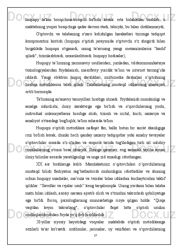 huquqiy   ta'lim   bosqichma-bosqich   bo'lishi   kerak:   erta   bolalikdan   boshlab,   u
maktabning yuqori bosqichiga qadar davom etadi, tabiiyki, bu bilan cheklanmaydi;
O'qituvchi   va   talabaning   o'zaro   kelishilgan   harakatlari   tizimiga   tadqiqot
komponentini   kiritish   (huquqni   o'qitish   jarayonida   o'qituvchi   o'z   shogirdi   bilan
birgalikda   huquqni   o'rganadi,   uning   ta'sirining   yangi   mexanizmlarini   "kashf
qiladi", tizimlashtiradi, umumlashtiradi. huquqiy hodisalar);
Huquqiy   ta’limning   zamonaviy   usullaridan,   jumladan,   telekommunikatsiya
texnologiyalaridan   foydalanish,   masofaviy   yuridik   ta’lim   va   internet   tarmog‘ida
ishlash.   Yangi   elektron   huquq   darsliklari,   multimedia   dasturlari   o‘qitishning
boshqa   metodikasini   talab   qiladi.   Talabalarning   mustaqil   ishlarining   ahamiyati
ortib bormoqda.
Ta'limning an'anaviy tamoyillari hisobga olinadi: foydalanish mumkinligi va
amalga   oshirilishi;   ilmiy   xarakterga   ega   bo'lish   va   o'quvchilarning   yoshi,
individual   imkoniyatlarini   hisobga   olish;   tizimli   va   izchil;   kuch;   nazariya   va
amaliyot o'rtasidagi bog'liqlik; ta'lim sohasida ta'lim.
Huquqni   o'qitish   metodikasi   nafaqat   fan,   balki   butun   bir   san'at   ekanligiga
rozi  bo'lish  kerak,  chunki  hech  qanday   nazariy  tadqiqotlar  yoki  amaliy  tavsiyalar
o'qituvchilar   orasida   o'z-o'zidan   va   empirik   tarzda   tug'iladigan   turli   xil   uslubiy
texnikalarning  o'rnini  bosa   olmaydi.  Shunga  qaramay,  eng  samarali  tajriba  aynan
ilmiy bilimlar asosida yaratilganligi va unga zid emasligi isbotlangan.
XX   asr   boshlariga   kelib.   Mamlakatimiz   o‘qituvchilari   o‘quvchilarning
mustaqil   bilish   faoliyatini   rag‘batlantirish   muhimligini   isbotladilar   va   shuning
uchun  huquqiy  manbalar,  ma’ruza  va   tezislar   bilan  ishlashni   kuchaytirishni   taklif
qildilar. “Savollar va rejalar usuli” keng tarqalmoqda. Uning yordami bilan talaba
matn bilan ishlash, asosiy narsani ajratib olish va o'tmishni takrorlash qobiliyatiga
ega   bo'ldi.   Biroq,   psixologlarning   munosabatiga   rioya   qilgan   holda:   "Qisqa
vaqtdan   keyin   takrorlang",   o'qituvchilar   faqat   bitta   o'qitish   usulini
mutlaqlashtirishdan foyda yo'q deb hisoblashdi.
20-yillar   siyosiy   hayotidagi   voqealar.   maktabda   o'qitish   metodikasiga
sezilarli   ta'sir   ko'rsatdi:   imtihonlar,   jarimalar,   uy   vazifalari   va   o'quvchilarning
27